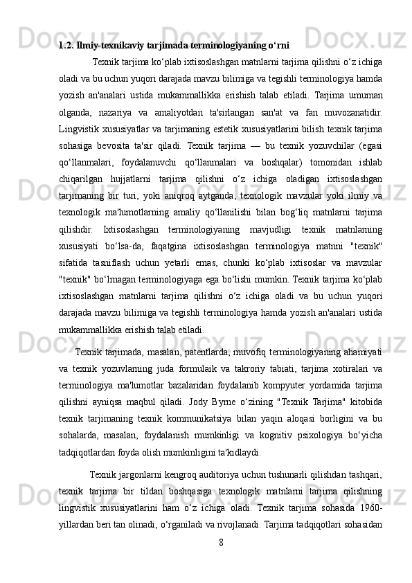 1.2. Ilmiy-texnikaviy tarjimada terminologiyaning o‘rni
              Texnik tarjima   ko‘plab ixtisoslashgan matnlarni tarjima qilishni o‘z ichiga
oladi va bu uchun yuqori darajada mavzu bilimiga va tegishli terminologiya hamda
yozish   an'analari   ustida   mukammallikka   erishish   talab   etiladi.   Tarjima   umuman
olganda,   nazariya   va   amaliyotdan   ta'sirlangan   san'at   va   fan   muvozanatidir.
Lingvistik  xususiyatlar  va  tarjimaning  estetik  xususiyatlarini   bilish  texnik tarjima
sohasiga   bevosita   ta'sir   qiladi.   Texnik   tarjima   —   bu   texnik   yozuvchilar   (egasi
qo‘llanmalari,   foydalanuvchi   qo‘llanmalari   va   boshqalar)   tomonidan   ishlab
chiqarilgan   hujjatlarni   tarjima   qilishni   o‘z   ichiga   oladigan   ixtisoslashgan
tarjimaning   bir   turi,   yoki   aniqroq   aytganda,   texnologik   mavzular   yoki   ilmiy   va
texnologik   ma'lumotlarning   amaliy   qo‘llanilishi   bilan   bog‘liq   matnlarni   tarjima
qilishdir.   Ixtisoslashgan   terminologiyaning   mavjudligi   texnik   matnlarning
xususiyati   bo‘lsa-da,   faqatgina   ixtisoslashgan   terminologiya   matnni   "texnik"
sifatida   tasniflash   uchun   yetarli   emas,   chunki   ko‘plab   ixtisoslar   va   mavzular
"texnik" bo‘lmagan terminologiyaga ega bo‘lishi mumkin. Texnik tarjima ko‘plab
ixtisoslashgan   matnlarni   tarjima   qilishni   o‘z   ichiga   oladi   va   bu   uchun   yuqori
darajada mavzu bilimiga va tegishli terminologiya hamda yozish an'analari ustida
mukammallikka erishish talab etiladi.
         Texnik tarjimada, masalan, patentlarda, muvofiq terminologiyaning ahamiyati
va   texnik   yozuvlarning   juda   formulaik   va   takroriy   tabiati,   tarjima   xotiralari   va
terminologiya   ma'lumotlar   bazalaridan   foydalanib   kompyuter   yordamida   tarjima
qilishni   ayniqsa   maqbul   qiladi.   Jody   Byrne   o‘zining   "Texnik   Tarjima"   kitobida
texnik   tarjimaning   texnik   kommunikatsiya   bilan   yaqin   aloqasi   borligini   va   bu
sohalarda,   masalan,   foydalanish   mumkinligi   va   kognitiv   psixologiya   bo‘yicha
tadqiqotlardan foyda olish mumkinligini ta'kidlaydi.
                   Texnik jargonlarni kengroq auditoriya uchun tushunarli qilishdan tashqari,
texnik   tarjima   bir   tildan   boshqasiga   texnologik   matnlarni   tarjima   qilishning
lingvistik   xususiyatlarini   ham   o‘z   ichiga   oladi.   Texnik   tarjima   sohasida   1960-
yillardan beri tan olinadi, o‘rganiladi va rivojlanadi. Tarjima tadqiqotlari sohasidan
8 