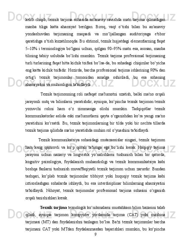 kelib   chiqib,   texnik   tarjima   sohasida   an'anaviy   ravishda   matn   tarjima   qilinadigan
manba   tiliga   katta   ahamiyat   berilgan.   Biroq,   vaqt   o‘tishi   bilan   bu   an'anaviy
yondashuvdan   tarjimaning   maqsadi   va   mo‘ljallangan   auditoriyaga   e'tibor
qaratishga o‘tish kuzatilmoqda. Bu ehtimol, texnik hujjatdagi elementlarning faqat
5–10%  i terminologiya bo‘lgani uchun, qolgan 90–95%  matn esa, asosan, manba
tilining   tabiiy   uslubida   bo‘lishi   mumkin.   Texnik   tarjima   professional   tarjimaning
turli turlarining faqat bitta kichik toifasi bo‘lsa-da, bu sohadagi chiqimlar bo‘yicha
eng katta kichik toifadir. Hozirda, barcha professional tarjima ishlarining 90% dan
ortig‘i   texnik   tarjimonlar   tomonidan   amalga   oshiriladi,   bu   esa   sohaning
ahamiyatini va muhimligini ta'kidlaydi.
                  Texnik   tarjimonning   roli   nafaqat   ma'lumotni   uzatish,   balki   ma'no   orqali
jarayonli nutq va bilimlarni yaratishdir, ayniqsa, ko‘pincha texnik tarjimon texnik
yozuvchi   rolini   ham   o‘z   zimmasiga   olishi   mumkin.   Tadqiqotlar   texnik
kommunikatorlar  aslida  eski   ma'lumotlarni   qayta  o‘rganishdan  ko‘ra yangi   ma'no
yaratishini   ko‘rsatdi.   Bu,   texnik   tarjimonlarning   bir   tilda   yoki   bir   nechta   tillarda
texnik tarjima qilishda ma'no yaratishda muhim rol o‘ynashini ta'kidlaydi.
               Texnik   kommunikatsiya   sohasidagi   mutaxassislar   singari,   texnik   tarjimon
ham   keng   qamrovli   va   ko‘p   qirrali   ta'limga   ega   bo‘lishi   kerak.   Haqiqiy   tarjima
jarayoni   uchun   nazariy   va   lingvistik   yo‘nalishlarni   tushunish   bilan   bir   qatorda,
kognitiv   psixologiya,   foydalanish   muhandisligi   va   texnik   kommunikatsiya   kabi
boshqa   fanlarni   tushunish   muvaffaqiyatli   texnik   tarjimon   uchun   zarurdir.   Bundan
tashqari,   ko‘plab   texnik   tarjimonlar   tibbiyot   yoki   huquqiy   texnik   tarjima   kabi
ixtisoslashgan   sohalarda   ishlaydi,   bu   esa   interdisiplinar   bilimlarning   ahamiyatini
ta'kidlaydi.   Nihoyat,   texnik   tarjimonlar   professional   tarjima   sohasini   o‘rganish
orqali tanishishlari kerak.
              Texnik tarjima   texnologik ko‘nikmalarni mustahkam bilim bazasini talab
qiladi,   ayniqsa   tarjimon   kompyuter   yordamida   tarjima   (CAT)   yoki   mashina
tarjimasi  (MT)  dan foydalanishni  tanlagan  bo‘lsa.  Ba'zi  texnik tarjimonlar  barcha
tarjimani   CAT   yoki   MTdan   foydalanmasdan   bajarishlari   mumkin,   bu   ko‘pincha
9 