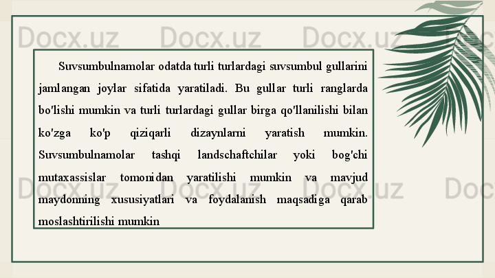 Suvsumbulnamolar odatda turli turlardagi suvsumbul gullarini 
jamlangan  joylar  sifatida  yaratiladi.  Bu  gullar  turli  ranglarda 
bo'lishi  mumkin  va  turli  turlardagi  gullar  birga  qo'llanilishi  bilan 
ko'zga  ko'p  qiziqarli  dizaynlarni  yaratish  mumkin. 
Suvsumbulnamolar  tashqi  landschaftchilar  yoki  bog'chi 
mutaxassislar  tomonidan  yaratilishi  mumkin  va  mavjud 
maydonning  xususiyatlari  va  foydalanish  maqsadiga  qarab 
moslashtirilishi mumkin 