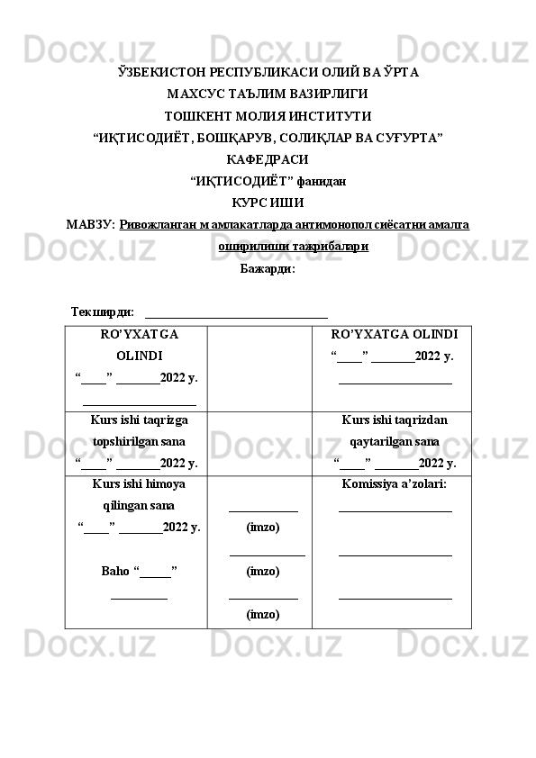 ЎЗБЕКИСТОН РЕСПУБЛИКАСИ ОЛИЙ ВА ЎРТА 
МАХСУС ТАЪЛИМ ВАЗИРЛИГИ
ТОШКЕНТ МОЛИЯ ИНСТИТУТИ
“ИҚТИСОДИЁТ, БОШҚАРУВ, СОЛИҚЛАР ВА СУҒУРТА”
КАФЕДРАСИ
“ИҚТИСОДИЁТ” фанидан
КУРС ИШИ
МАВЗУ:  Ривожланган м амлакатларда антимонопол сиёсатни амалга
оширилиши тажрибалари  
Бажарди: 
Текширди:   _____________________________
RO’YXATGA
OLINDI
“ ____ ”  _______20 2 2 y.
__________________ RO’YXATGA OLINDI
“ ____ ”  _______20 22  y.
__________________
Kurs ishi taqrizga
topshir il gan sana
“ ____ ”  _______2022 y. Kurs ishi taqrizdan
qaytarilgan sana
“ ____ ”  _______2022 y.
Kurs ishi himoya
qilingan sana
“____” _______20 2 2  y.
Baho   “ _____ ”
_________ ___________
(imzo)
____________
(imzo)
___________
(imzo) Komissiya a’zolari:
__________________
__________________
__________________