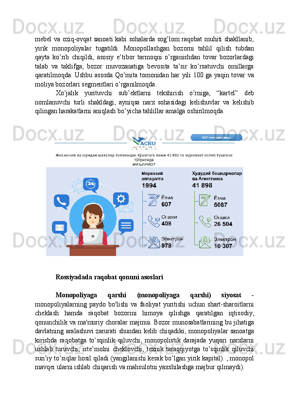 mebel va oziq-ovqat sanoati kabi sohalarda sog’lom raqobat muhiti shakllanib,
yirik   monopoliyalar   tugatildi.   Monopollashgan   bozorni   tahlil   qilish   tubdan
qayta   ko’rib   chiqildi,   asosiy   e’tibor   tarmoqni   o’rganishdan   tovar   bozorlardagi
talab   va   taklifga,   bozor   muvozanatiga   bevosita   ta’sir   ko’rsatuvchi   omillarga
qaratilmoqda. Ushbu asosda Qo’mita tomonidan har yili 100 ga yaqin tovar va
moliya bozorlari segmentlari o’rganilmoqda.
Xo’jalik   yurituvchi   sub’ektlarni   tekshirish   o’rniga,   “kartel”   deb
nomlanuvchi   turli   shakldagi,   ayniqsa   narx   sohasidagi   kelishuvlar   va   kelishib
qilingan harakatlarni aniqlash bo’yicha tahlillar amalga oshirilmoqda.
Rossiyadada raqobat qonuni asoslari
Monopoliyaga   qarshi   (monopoliyaga   qarshi)   siyosat   -
monopoliyalarning   paydo   bo'lishi   va   faoliyat   yuritishi   uchun   shart-sharoitlarni
cheklash   hamda   raqobat   bozorini   himoya   qilishga   qaratilgan   iqtisodiy,
qonunchilik va ma'muriy choralar majmui. Bozor munosabatlarining bu jihatiga
davlatning aralashuvi zarurati shundan kelib chiqadiki, monopoliyalar sanoatga
kirishda   raqobatga   to’sqinlik   qiluvchi,   monopolistik   darajada   yuqori   narxlarni
ushlab   turuvchi,   iste’molni   cheklovchi,   texnik   taraqqiyotga   to’sqinlik   qiluvchi
sun’iy to’siqlar hosil qiladi (yangilanishi kerak bo’lgan yirik kapital). , monopol
mavqei ularni ishlab chiqarish va mahsulotni yaxshilashga majbur qilmaydi).