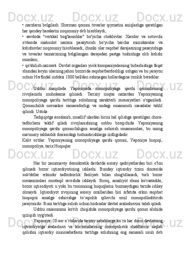 •  narxlarni  belgilash.   Sherman  qonuni  tovarlar   qiymatini  aniqlashga  qaratilgan
har qanday harakatni noqonuniy deb hisoblaydi;
•   savdoda   "vertikal   bog'lanishlar"   bo'yicha   cheklovlar.   Xaridor   va   sotuvchi
o'rtasida   mahsulot   narxini   pasaytirish   bo'yicha   barcha   muzokaralar   va
kelishuvlar noqonuniy hisoblanadi, chunki ular raqobat darajasining pasayishiga
va   tovarlar   tannarxining   belgilangan   darajadan   pastga   tushishiga   olib   kelishi
mumkin;
• qo'shilish nazorati. Davlat organlari yirik kompaniyalarning birlashishiga faqat
shundan keyin ularning jahon bozorida raqobatbardoshligi oshgan va bu jarayon
uchun Herfindal indeksi 1000 balldan oshmagan hollardagina rozilik beradilar.
Ushbu   maqolada   Yaponiyada   monopoliyaga   qarshi   qonunlarning
rivojlanishi   muhokama   qilinadi.   Tarixiy   nuqtai   nazardan   Yaponiyaning
monopoliyaga   qarshi   tartibga   solishning   xarakterli   xususiyatlari   o'rganiladi.
Qonunchilik   normalari   samaradorligi   va   undagi   muammoli   masalalar   tahlil
qilindi. Ustida
Tadqiqotga asoslanib, muallif ulardan birini hal qilishga qaratilgan chora-
tadbirlarni   taklif   qiladi   rivojlanishning   ushbu   bosqichida   Yaponiyaning
monopoliyaga   qarshi   qonunchiligini   amalga   oshirish   muammolari,   bu   uning
ma'muriy rahbarlik doirasidagi tushuntirishlarga zidligidadir.
Kalit   so'zlar:   Yaponiyaning   monopoliyaga   qarshi   qonuni,   Yaponiya   huquqi,
monopoliya, tarix Huquqlar
Har   bir   zamonaviy   demokratik   davlatda   asosiy   qadriyatlardan   biri   e'lon
qilinadi   bozor   iqtisodiyotining   ishlashi.   Bunday   iqtisodiy   tizim   doirasida
sub'ektlar   erkindir   tadbirkorlik   faoliyati   bilan   shug'ullanadi,   turli   bozor
mexanizmlari   mustaqil   ravishda   ishlaydi.   Biroq,   amaliyot   shuni   ko'rsatadiki,
bozor iqtisodiyoti u yoki bu tomonning huquqlarini buzmaydigan tarzda ishlay
olmaydi.   Iqtisodiyot   rivojining   asosiy   omillaridan   biri   sifatida   erkin   raqobat
huquqini   amalga   oshirishga   to’sqinlik   qiluvchi   omil   monopollashtirish
jarayonidir. Buni tartibga solish uchun hodisalar davlat aralashuvini talab qiladi.
Ushbu   muammoni   ko'rib   chiqishda   monopoliyaga   qarshi   qonun   alohida
qiziqish uyg'otadi.
Yaponiya. 20-asr o rtalarida tarixiy sabablarga ko ra har doim davlatningʻ ʻ
iqtisodiyotga   aralashuvi   va   korxonalarning   monopolistik   shakllarini   saqlab
qolishni   iqtisodiy   munosabatlarni   tartibga   solishning   eng   samarali   usuli   deb