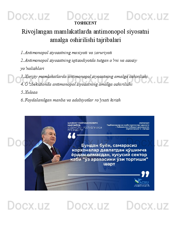 TOSHKENT 
Rivojlangan mamlakatlarda antimonopol siyosatni
amalga oshirilishi tajribalari
1. Antimonopol siyosatning moxiyati va zaruriyati
2. Antimonopol siyosatning iqtisodiyotda tutgan o’rni va asosiy 
yo’nalishlari
3. Xorijiy mamlakatlarda antimonopol siyosatning amalga oshirilishi
4. O’zbekistonda antimonopol siyosatning amalga oshirilishi
5. Xulosa
6. Foydalanilgan manba va adabiyotlar ro’yxati kirish