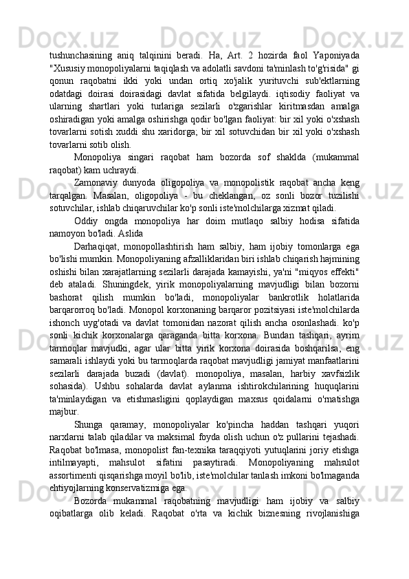 tushunchasining   aniq   talqinini   beradi.   Ha,   Art.   2   hozirda   faol   Yaponiyada
"Xususiy monopoliyalarni taqiqlash va adolatli savdoni ta'minlash to'g'risida" gi
qonun   raqobatni   ikki   yoki   undan   ortiq   xo'jalik   yurituvchi   sub'ektlarning
odatdagi   doirasi   doirasidagi   davlat   sifatida   belgilaydi.   iqtisodiy   faoliyat   va
ularning   shartlari   yoki   turlariga   sezilarli   o'zgarishlar   kiritmasdan   amalga
oshiradigan yoki amalga oshirishga qodir bo'lgan faoliyat: bir xil yoki o'xshash
tovarlarni   sotish  xuddi  shu  xaridorga;  bir  xil  sotuvchidan   bir   xil   yoki  o'xshash
tovarlarni sotib olish.
Monopoliya   singari   raqobat   ham   bozorda   sof   shaklda   (mukammal
raqobat) kam uchraydi.
Zamonaviy   dunyoda   oligopoliya   va   monopolistik   raqobat   ancha   keng
tarqalgan.   Masalan,   oligopoliya   -   bu   cheklangan,   oz   sonli   bozor   tuzilishi
sotuvchilar, ishlab chiqaruvchilar ko'p sonli iste'molchilarga xizmat qiladi.
Oddiy   ongda   monopoliya   har   doim   mutlaqo   salbiy   hodisa   sifatida
namoyon bo'ladi. Aslida
Darhaqiqat,   monopollashtirish   ham   salbiy,   ham   ijobiy   tomonlarga   ega
bo'lishi mumkin. Monopoliyaning afzalliklaridan biri ishlab chiqarish hajmining
oshishi bilan xarajatlarning sezilarli darajada kamayishi, ya'ni "miqyos effekti"
deb   ataladi.   Shuningdek,   yirik   monopoliyalarning   mavjudligi   bilan   bozorni
bashorat   qilish   mumkin   bo'ladi,   monopoliyalar   bankrotlik   holatlarida
barqarorroq bo'ladi. Monopol korxonaning barqaror pozitsiyasi iste'molchilarda
ishonch   uyg'otadi   va   davlat   tomonidan   nazorat   qilish   ancha   osonlashadi.   ko'p
sonli   kichik   korxonalarga   qaraganda   bitta   korxona.   Bundan   tashqari,   ayrim
tarmoqlar   mavjudki,   agar   ular   bitta   yirik   korxona   doirasida   boshqarilsa,   eng
samarali ishlaydi yoki bu tarmoqlarda raqobat mavjudligi jamiyat manfaatlarini
sezilarli   darajada   buzadi   (davlat).   monopoliya,   masalan,   harbiy   xavfsizlik
sohasida).   Ushbu   sohalarda   davlat   aylanma   ishtirokchilarining   huquqlarini
ta'minlaydigan   va   etishmasligini   qoplaydigan   maxsus   qoidalarni   o'rnatishga
majbur.
Shunga   qaramay,   monopoliyalar   ko'pincha   haddan   tashqari   yuqori
narxlarni   talab qiladilar  va  maksimal  foyda olish  uchun  o'z  pullarini   tejashadi.
Raqobat   bo'lmasa,   monopolist   fan-texnika   taraqqiyoti   yutuqlarini   joriy   etishga
intilmayapti,   mahsulot   sifatini   pasaytiradi.   Monopoliyaning   mahsulot
assortimenti qisqarishga moyil bo'lib, iste'molchilar tanlash imkoni bo'lmaganda
ehtiyojlarning konservatizmiga ega.
Bozorda   mukammal   raqobatning   mavjudligi   ham   ijobiy   va   salbiy
oqibatlarga   olib   keladi.   Raqobat   o'rta   va   kichik   biznesning   rivojlanishiga 