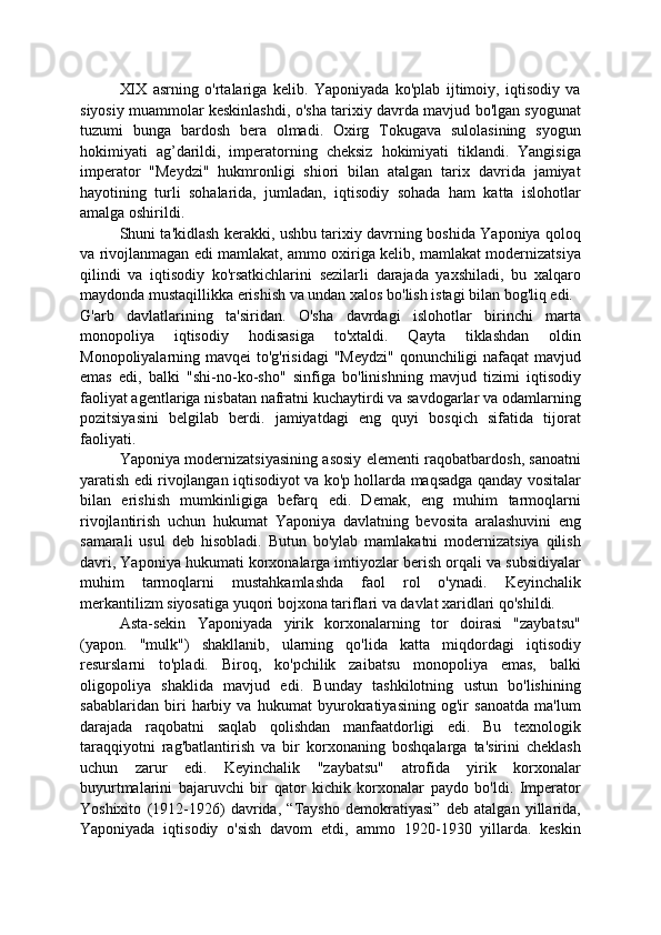 XIX   asrning   o'rtalariga   kelib.   Yaponiyada   ko'plab   ijtimoiy,   iqtisodiy   va
siyosiy muammolar keskinlashdi, o'sha tarixiy davrda mavjud bo'lgan syogunat
tuzumi   bunga   bardosh   bera   olmadi.   Oxirg   Tokugava   sulolasining   syogun
hokimiyati   ag’darildi,   imperatorning   cheksiz   hokimiyati   tiklandi.   Yangisiga
imperator   "Meydzi"   hukmronligi   shiori   bilan   atalgan   tarix   davrida   jamiyat
hayotining   turli   sohalarida,   jumladan,   iqtisodiy   sohada   ham   katta   islohotlar
amalga oshirildi.
Shuni ta'kidlash kerakki, ushbu tarixiy davrning boshida Yaponiya qoloq
va rivojlanmagan edi mamlakat, ammo oxiriga kelib, mamlakat modernizatsiya
qilindi   va   iqtisodiy   ko'rsatkichlarini   sezilarli   darajada   yaxshiladi,   bu   xalqaro
maydonda mustaqillikka erishish va undan xalos bo'lish istagi bilan bog'liq edi.
G'arb   davlatlarining   ta'siridan.   O'sha   davrdagi   islohotlar   birinchi   marta
monopoliya   iqtisodiy   hodisasiga   to'xtaldi.   Qayta   tiklashdan   oldin
Monopoliyalarning mavqei  to'g'risidagi  "Meydzi"  qonunchiligi  nafaqat  mavjud
emas   edi,   balki   "shi-no-ko-sho"   sinfiga   bo'linishning   mavjud   tizimi   iqtisodiy
faoliyat agentlariga nisbatan nafratni kuchaytirdi va savdogarlar va odamlarning
pozitsiyasini   belgilab   berdi.   jamiyatdagi   eng   quyi   bosqich   sifatida   tijorat
faoliyati.
Yaponiya modernizatsiyasining asosiy elementi raqobatbardosh, sanoatni
yaratish edi rivojlangan iqtisodiyot va ko'p hollarda maqsadga qanday vositalar
bilan   erishish   mumkinligiga   befarq   edi.   Demak,   eng   muhim   tarmoqlarni
rivojlantirish   uchun   hukumat   Yaponiya   davlatning   bevosita   aralashuvini   eng
samarali   usul   deb   hisobladi.   Butun   bo'ylab   mamlakatni   modernizatsiya   qilish
davri, Yaponiya hukumati korxonalarga imtiyozlar berish orqali va subsidiyalar
muhim   tarmoqlarni   mustahkamlashda   faol   rol   o'ynadi.   Keyinchalik
merkantilizm siyosatiga yuqori bojxona tariflari va davlat xaridlari qo'shildi.
Asta-sekin   Yaponiyada   yirik   korxonalarning   tor   doirasi   "zaybatsu"
(yapon.   "mulk")   shakllanib,   ularning   qo'lida   katta   miqdordagi   iqtisodiy
resurslarni   to'pladi.   Biroq,   ko'pchilik   zaibatsu   monopoliya   emas,   balki
oligopoliya   shaklida   mavjud   edi.   Bunday   tashkilotning   ustun   bo'lishining
sabablaridan   biri   harbiy   va   hukumat   byurokratiyasining   og'ir   sanoatda   ma'lum
darajada   raqobatni   saqlab   qolishdan   manfaatdorligi   edi.   Bu   texnologik
taraqqiyotni   rag'batlantirish   va   bir   korxonaning   boshqalarga   ta'sirini   cheklash
uchun   zarur   edi.   Keyinchalik   "zaybatsu"   atrofida   yirik   korxonalar
buyurtmalarini   bajaruvchi   bir   qator   kichik   korxonalar   paydo   bo'ldi.   Imperator
Yoshixito   (1912-1926)   davrida,   “Taysho   demokratiyasi”   deb   atalgan   yillarida,
Yaponiyada   iqtisodiy   o'sish   davom   etdi,   ammo   1920-1930   yillarda.   keskin 