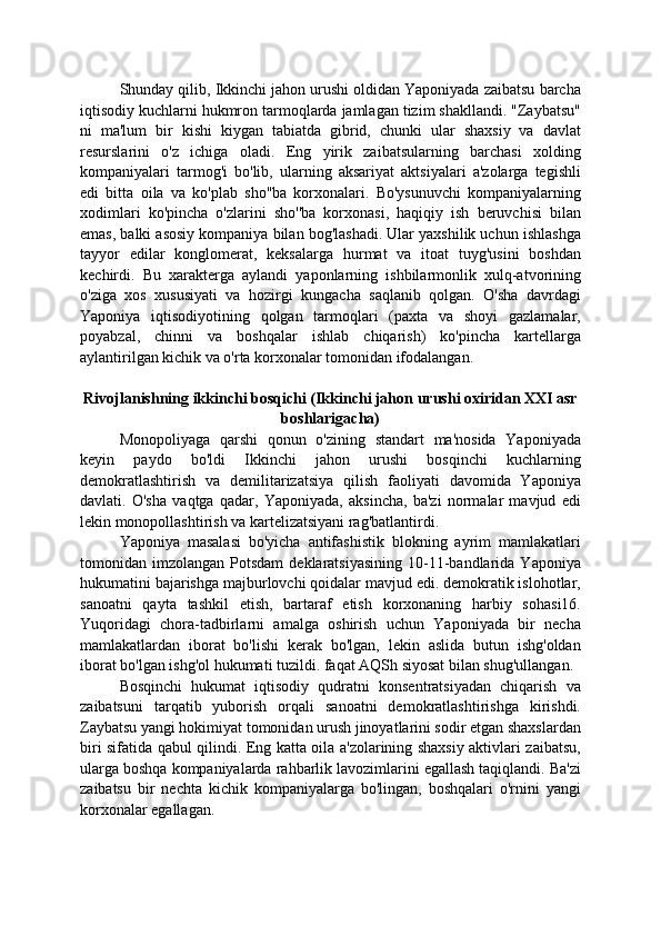 Shunday qilib, Ikkinchi jahon urushi oldidan Yaponiyada zaibatsu barcha
iqtisodiy kuchlarni hukmron tarmoqlarda jamlagan tizim shakllandi. "Zaybatsu"
ni   ma'lum   bir   kishi   kiygan   tabiatda   gibrid,   chunki   ular   shaxsiy   va   davlat
resurslarini   o'z   ichiga   oladi.   Eng   yirik   zaibatsularning   barchasi   xolding
kompaniyalari   tarmog'i   bo'lib,   ularning   aksariyat   aktsiyalari   a'zolarga   tegishli
edi   bitta   oila   va   ko'plab   sho''ba   korxonalari.   Bo'ysunuvchi   kompaniyalarning
xodimlari   ko'pincha   o'zlarini   sho''ba   korxonasi,   haqiqiy   ish   beruvchisi   bilan
emas, balki asosiy kompaniya bilan bog'lashadi. Ular yaxshilik uchun ishlashga
tayyor   edilar   konglomerat,   keksalarga   hurmat   va   itoat   tuyg'usini   boshdan
kechirdi.   Bu   xarakterga   aylandi   yaponlarning   ishbilarmonlik   xulq-atvorining
o'ziga   xos   xususiyati   va   hozirgi   kungacha   saqlanib   qolgan.   O'sha   davrdagi
Yaponiya   iqtisodiyotining   qolgan   tarmoqlari   (paxta   va   shoyi   gazlamalar,
poyabzal,   chinni   va   boshqalar   ishlab   chiqarish)   ko'pincha   kartellarga
aylantirilgan kichik va o'rta korxonalar tomonidan ifodalangan.
Rivojlanishning ikkinchi bosqichi (Ikkinchi jahon urushi oxiridan XXI asr
boshlarigacha)
Monopoliyaga   qarshi   qonun   o'zining   standart   ma'nosida   Yaponiyada
keyin   paydo   bo'ldi   Ikkinchi   jahon   urushi   bosqinchi   kuchlarning
demokratlashtirish   va   demilitarizatsiya   qilish   faoliyati   davomida   Yaponiya
davlati.   O'sha   vaqtga   qadar,   Yaponiyada,   aksincha,   ba'zi   normalar   mavjud   edi
lekin monopollashtirish va kartelizatsiyani rag'batlantirdi.
Yaponiya   masalasi   bo'yicha   antifashistik   blokning   ayrim   mamlakatlari
tomonidan  imzolangan  Potsdam  deklaratsiyasining  10-11-bandlarida  Yaponiya
hukumatini bajarishga majburlovchi qoidalar mavjud edi. demokratik islohotlar,
sanoatni   qayta   tashkil   etish,   bartaraf   etish   korxonaning   harbiy   sohasi16.
Yuqoridagi   chora-tadbirlarni   amalga   oshirish   uchun   Yaponiyada   bir   necha
mamlakatlardan   iborat   bo'lishi   kerak   bo'lgan,   lekin   aslida   butun   ishg'oldan
iborat bo'lgan ishg'ol hukumati tuzildi. faqat AQSh siyosat bilan shug'ullangan.
Bosqinchi   hukumat   iqtisodiy   qudratni   konsentratsiyadan   chiqarish   va
zaibatsuni   tarqatib   yuborish   orqali   sanoatni   demokratlashtirishga   kirishdi.
Zaybatsu yangi hokimiyat tomonidan urush jinoyatlarini sodir etgan shaxslardan
biri sifatida qabul qilindi. Eng katta oila a'zolarining shaxsiy aktivlari zaibatsu,
ularga boshqa kompaniyalarda rahbarlik lavozimlarini egallash taqiqlandi. Ba'zi
zaibatsu   bir   nechta   kichik   kompaniyalarga   bo'lingan,   boshqalari   o'rnini   yangi
korxonalar egallagan.