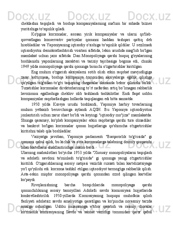 cheklashni   taqiqladi.   va   boshqa   kompaniyalarning   ma'lum   bir   sohada   biznes
yuritishiga to'sqinlik qiladi.
Ko'pgina   korxonalar,   asosan   yirik   kompaniyalar   va   ularni   qo'llab-
quvvatlagan   konservativ   partiyalar   qonunni   haddan   tashqari   qattiq   deb
hisobladilar va Yaponiyaning iqtisodiy o'sishiga to'sqinlik qildilar. U sezilmadi
iqtisodiyotni demokratlashtirish vositasi sifatida, lekin urushda mag'lub bo'lgan
mamlakat   uchun   jazo   sifatida.   Dan   Monopoliyaga   qarshi   huquq   g'oyalarining
boshlanishi   yaponlarning   xarakteri   va   tarixiy   tajribasiga   begona   edi,   chunki
1949 yilda monopoliyaga qarshi qonunga birinchi o'zgartirishlar kiritilgan.
Eng   muhim   o'zgarish   aksiyalarni   sotib   olish   erkin   raqobat   mavjudligiga
zarar   keltirmasa,   boshqa   kompaniya   tomonidan   aksiyalarga   egalik   qilishga
qo'yilgan   to'g'ridan-to'g'ri   taqiqning   chegaralar   doirasida   bekor   qilinishi   bo'ldi.
Tuzatishlar korxonalar direktorlarining to’rt nafardan ortiq bo’lmagan rahbarlik
lavozimini   egallashiga   cheklov   olib   tashlandi   tashkilotlar.   Endi   faqat   ushbu
kompaniyalar raqobatlashgan hollarda taqiqlangan edi bitta sanoatda.
1950   yilda   Koreya   urushi   boshlandi,   Yaponiya   harbiy   tovarlarning
muhim   yetkazib   beruvchisiga   aylandi   AQSH.   Bu   Yaponiya   iqtisodiyotini
jonlantirish uchun zarur shart bo'ldi va keyingi "iqtisodiy mo''jiza" mamlakatda.
Shunga   qaramay,   ko'plab   kompaniyalar   erkin   raqobatga   qarshi   tura   olmadilar.
va   bankrot   bo'lgan   korxonalar   qonun   hujjatlariga   qo'shimcha   o'zgartirishlar
kiritishni talab qila boshladilar.
Vaziyatga   javoban,   Yaponiya   parlamenti   "Barqarorlik   to'g'risida"   gi
qonunni qabul qildi, bu kichik va o'rta korxonalarga talabning doimiy qisqarishi
bilan kartellarni shakllantirishga imkon berdi.
Ularning mahsulotlari bo'yicha 1953 yilda "Xususiy  monopoliyalarni taqiqlash
va   adolatli   savdoni   ta'minlash   to'g'risida"   gi   qonunga   yangi   o'zgartirishlar
kiritildi.   O'zgarishlarning   asosiy   natijasi   vazirlik   ruxsati   bilan   kartelizatsiyaga
yo'l qo'yilishi edi. korxona tashkil etilgan iqtisodiyot tarmog'iga rahbarlik qilish.
Asta-sekin   miqdor   monopoliyaga   qarshi   qonundan   ozod   qilingan   kartellar
ko'paydi.
Rivojlanishning   barcha   bosqichlarida   monopoliyaga   qarshi
qonunchilikning   asosiy   tamoyillari   Adolatli   savdo   komissiyasi   hujjatlarida
konkretlashtirildi.   1950-yillarda   Komissiyaning   huquqni   muhofaza   qilish
faoliyati   adolatsiz   savdo   amaliyotiga   qaratilgan   va   ko'pincha   norasmiy   tarzda
amalga   oshirilgan.   Ushbu   muammoga   e'tibor   qaratish   va   rasmiy   choralar
ko'rmaslik   komissiyaning   Savdo   va   sanoat   vazirligi   tomonidan   qaror   qabul
