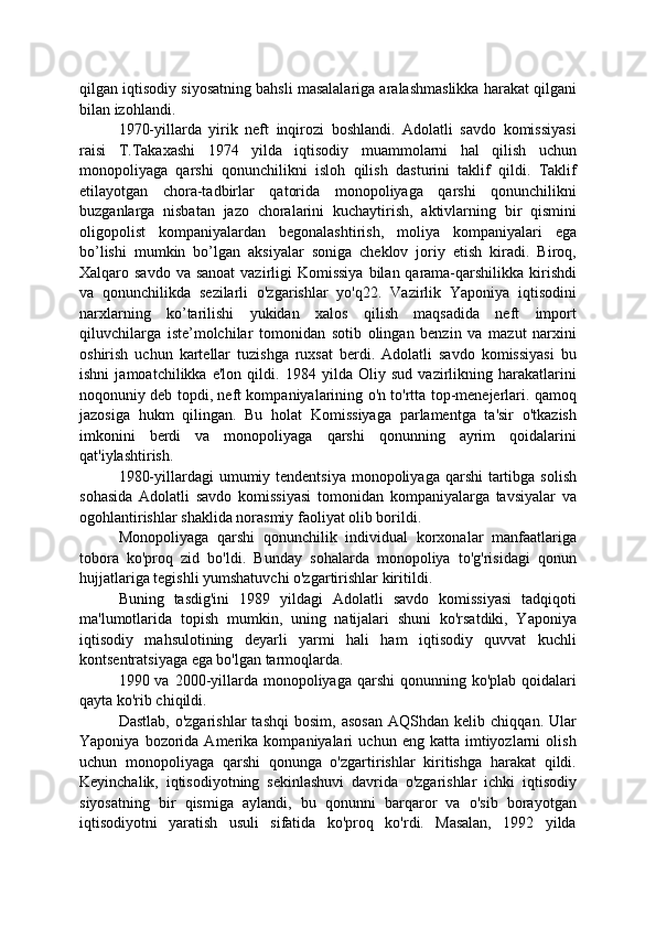 qilgan iqtisodiy siyosatning bahsli masalalariga aralashmaslikka harakat qilgani
bilan izohlandi.
1970-yillarda   yirik   neft   inqirozi   boshlandi.   Adolatli   savdo   komissiyasi
raisi   T.Takaxashi   1974   yilda   iqtisodiy   muammolarni   hal   qilish   uchun
monopoliyaga   qarshi   qonunchilikni   isloh   qilish   dasturini   taklif   qildi.   Taklif
etilayotgan   chora-tadbirlar   qatorida   monopoliyaga   qarshi   qonunchilikni
buzganlarga   nisbatan   jazo   choralarini   kuchaytirish,   aktivlarning   bir   qismini
oligopolist   kompaniyalardan   begonalashtirish,   moliya   kompaniyalari   ega
bo’lishi   mumkin   bo’lgan   aksiyalar   soniga   cheklov   joriy   etish   kiradi.   Biroq,
Xalqaro savdo va  sanoat  vazirligi  Komissiya  bilan qarama-qarshilikka  kirishdi
va   qonunchilikda   sezilarli   o'zgarishlar   yo'q22.   Vazirlik   Yaponiya   iqtisodini
narxlarning   ko’tarilishi   yukidan   xalos   qilish   maqsadida   neft   import
qiluvchilarga   iste’molchilar   tomonidan   sotib   olingan   benzin   va   mazut   narxini
oshirish   uchun   kartellar   tuzishga   ruxsat   berdi.   Adolatli   savdo   komissiyasi   bu
ishni   jamoatchilikka   e'lon   qildi.   1984   yilda   Oliy   sud   vazirlikning   harakatlarini
noqonuniy deb topdi, neft kompaniyalarining o'n to'rtta top-menejerlari. qamoq
jazosiga   hukm   qilingan.   Bu   holat   Komissiyaga   parlamentga   ta'sir   o'tkazish
imkonini   berdi   va   monopoliyaga   qarshi   qonunning   ayrim   qoidalarini
qat'iylashtirish.
1980-yillardagi  umumiy tendentsiya monopoliyaga  qarshi  tartibga solish
sohasida   Adolatli   savdo   komissiyasi   tomonidan   kompaniyalarga   tavsiyalar   va
ogohlantirishlar shaklida norasmiy faoliyat olib borildi.
Monopoliyaga   qarshi   qonunchilik   individual   korxonalar   manfaatlariga
tobora   ko'proq   zid   bo'ldi.   Bunday   sohalarda   monopoliya   to'g'risidagi   qonun
hujjatlariga tegishli yumshatuvchi o'zgartirishlar kiritildi.
Buning   tasdig'ini   1989   yildagi   Adolatli   savdo   komissiyasi   tadqiqoti
ma'lumotlarida   topish   mumkin,   uning   natijalari   shuni   ko'rsatdiki,   Yaponiya
iqtisodiy   mahsulotining   deyarli   yarmi   hali   ham   iqtisodiy   quvvat   kuchli
kontsentratsiyaga ega bo'lgan tarmoqlarda.
1990 va  2000-yillarda  monopoliyaga  qarshi   qonunning ko'plab  qoidalari
qayta ko'rib chiqildi.
Dastlab,   o'zgarishlar   tashqi   bosim,   asosan   AQShdan   kelib   chiqqan.  Ular
Yaponiya   bozorida   Amerika  kompaniyalari   uchun  eng   katta   imtiyozlarni   olish
uchun   monopoliyaga   qarshi   qonunga   o'zgartirishlar   kiritishga   harakat   qildi.
Keyinchalik,   iqtisodiyotning   sekinlashuvi   davrida   o'zgarishlar   ichki   iqtisodiy
siyosatning   bir   qismiga   aylandi,   bu   qonunni   barqaror   va   o'sib   borayotgan
iqtisodiyotni   yaratish   usuli   sifatida   ko'proq   ko'rdi.   Masalan,   1992   yilda 