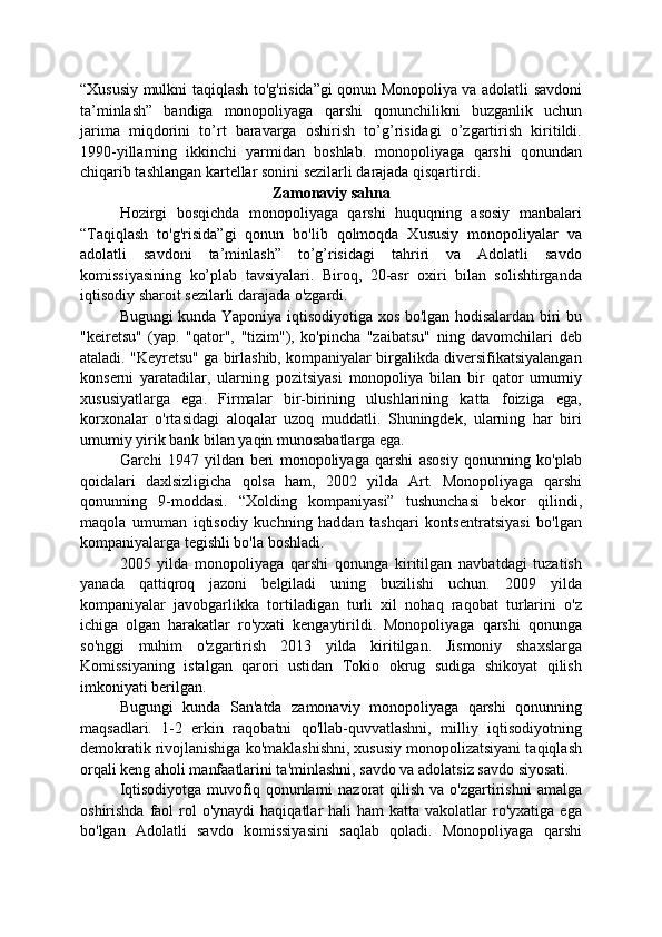 “Xususiy mulkni taqiqlash to'g'risida”gi qonun Monopoliya va adolatli savdoni
ta’minlash”   bandiga   monopoliyaga   qarshi   qonunchilikni   buzganlik   uchun
jarima   miqdorini   to’rt   baravarga   oshirish   to’g’risidagi   o’zgartirish   kiritildi.
1990-yillarning   ikkinchi   yarmidan   boshlab.   monopoliyaga   qarshi   qonundan
chiqarib tashlangan kartellar sonini sezilarli darajada qisqartirdi.
Zamonaviy sahna
Hozirgi   bosqichda   monopoliyaga   qarshi   huquqning   asosiy   manbalari
“Taqiqlash   to'g'risida”gi   qonun   bo'lib   qolmoqda   Xususiy   monopoliyalar   va
adolatli   savdoni   ta’minlash”   to’g’risidagi   tahriri   va   Adolatli   savdo
komissiyasining   ko’plab   tavsiyalari.   Biroq,   20-asr   oxiri   bilan   solishtirganda
iqtisodiy sharoit sezilarli darajada o'zgardi.
Bugungi kunda Yaponiya iqtisodiyotiga xos bo'lgan hodisalardan biri bu
"keiretsu"   (yap.   "qator",   "tizim"),   ko'pincha   "zaibatsu"   ning   davomchilari   deb
ataladi. "Keyretsu" ga birlashib, kompaniyalar birgalikda diversifikatsiyalangan
konserni   yaratadilar,   ularning   pozitsiyasi   monopoliya   bilan   bir   qator   umumiy
xususiyatlarga   ega.   Firmalar   bir-birining   ulushlarining   katta   foiziga   ega,
korxonalar   o'rtasidagi   aloqalar   uzoq   muddatli.   Shuningdek,   ularning   har   biri
umumiy yirik bank bilan yaqin munosabatlarga ega.
Garchi   1947   yildan   beri   monopoliyaga   qarshi   asosiy   qonunning   ko'plab
qoidalari   daxlsizligicha   qolsa   ham,   2002   yilda   Art.   Monopoliyaga   qarshi
qonunning   9-moddasi.   “Xolding   kompaniyasi”   tushunchasi   bekor   qilindi,
maqola   umuman   iqtisodiy   kuchning   haddan   tashqari   kontsentratsiyasi   bo'lgan
kompaniyalarga tegishli bo'la boshladi.
2005   yilda   monopoliyaga   qarshi   qonunga   kiritilgan   navbatdagi   tuzatish
yanada   qattiqroq   jazoni   belgiladi   uning   buzilishi   uchun.   2009   yilda
kompaniyalar   javobgarlikka   tortiladigan   turli   xil   nohaq   raqobat   turlarini   o'z
ichiga   olgan   harakatlar   ro'yxati   kengaytirildi.   Monopoliyaga   qarshi   qonunga
so'nggi   muhim   o'zgartirish   2013   yilda   kiritilgan.   Jismoniy   shaxslarga
Komissiyaning   istalgan   qarori   ustidan   Tokio   okrug   sudiga   shikoyat   qilish
imkoniyati berilgan.
Bugungi   kunda   San'atda   zamonaviy   monopoliyaga   qarshi   qonunning
maqsadlari.   1-2   erkin   raqobatni   qo'llab-quvvatlashni,   milliy   iqtisodiyotning
demokratik rivojlanishiga ko'maklashishni, xususiy monopolizatsiyani taqiqlash
orqali keng aholi manfaatlarini ta'minlashni, savdo va adolatsiz savdo siyosati.
Iqtisodiyotga  muvofiq qonunlarni  nazorat   qilish  va  o'zgartirishni   amalga
oshirishda  faol  rol  o'ynaydi   haqiqatlar  hali   ham  katta  vakolatlar  ro'yxatiga  ega
bo'lgan   Adolatli   savdo   komissiyasini   saqlab   qoladi.   Monopoliyaga   qarshi 