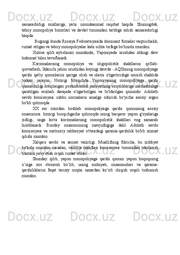 samaradorligi   omillariga,   ya'ni.   nomukammal   raqobat   haqida.   Shuningdek,
tabiiy   monopoliya   bozorlari   va   davlat   tomonidan   tartibga   solish   samaradorligi
haqida.
Bugungi kunda Rossiya Federatsiyasida dominant firmalar vaqtinchalik,
ruxsat etilgan va tabiiy monopoliyalar kabi uchta toifaga bo'linishi mumkin.
Xulosa   qilib   aytishimiz   mumkinki,   Yaponiyada   urushdan   oldingi   davr
hukumat bilan tavsiflanadi.
Korxonalarning   monopoliya   va   oligopolistik   shakllarini   qo'llab-
quvvatlash, Ikkinchi jahon urushidan keyingi davrda - AQShning monopoliyaga
qarshi   qat'iy   qonunlarini   qarzga   olish   va   ularni   o'zgartirishga   urinish   shaklida
teskari   jarayon.   Hozirgi   bosqichda   Yaponiyaning   monopoliyaga   qarshi
qonunchiligi rivojlangan postindustrial  jamiyatning voqeliklariga moslashishga
qaratilgan   sezilarli   darajada   o'zgartirilgan   va   to'ldirilgan   qonundir.   Adolatli
savdo   komissiyasi   ushbu   normalarni   amalga   oshirish   bo'yicha   asosiy   organ
bo'lib qolmoqda.
XX   asr   oxiridan   boshlab   monopoliyaga   qarshi   qonunning   asosiy
muammosi.   hozirgi   bosqichgacha   qolmoqda   uning   barqaror   yapon   g'oyalariga
zidligi,   unga   ko'ra   korxonalarning   monopolistik   shakllari   eng   samarali
hisoblanadi.   Bunday   muammoning   mavjudligiga   dalil   Adolatli   savdo
komissiyasi   va   ma'muriy   rahbariyat   o'rtasidagi   qarama-qarshilik   bo'lib   xizmat
qilishi mumkin
Xalqaro   savdo   va   sanoat   vazirligi.   Muallifning   fikricha,   bu   ziddiyat
bo'lishi   mumkin   masalan,   vazirlik   takliflari   komissiyasi   tomonidan   tekshirish
tizimini joriy etish orqali ruxsat etilsin.
Shunday   qilib,   yapon   monopoliyaga   qarshi   qonuni   yapon   huquqining
o’ziga   xos   elementi   bo’lib,   uning   mohiyati,   muammolari   va   qarama-
qarshiliklarini   faqat   tarixiy   nuqtai   nazardan   ko’rib   chiqish   orqali   tushunish
mumkin.