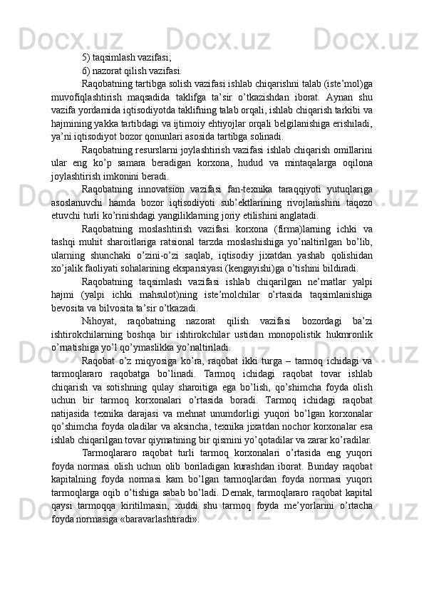 5) taqsimlash vazifasi; 
6) nazorat qilish vazifasi. 
Raqobatning tartibga solish vazifasi ishlab chiqarishni talab (iste’mol)ga
muvofiqlashtirish   maqsadida   taklifga   ta’sir   o’tkazishdan   iborat.   Aynan   shu
vazifa yordamida iqtisodiyotda taklifning talab orqali, ishlab chiqarish tarkibi va
hajmining yakka tartibdagi va ijtimoiy ehtiyojlar orqali belgilanishiga erishiladi,
ya’ni iqtisodiyot bozor qonunlari asosida tartibga solinadi. 
Raqobatning resurslarni joylashtirish vazifasi ishlab chiqarish omillarini
ular   eng   ko’p   samara   beradigan   korxona,   hudud   va   mintaqalarga   oqilona
joylashtirish imkonini beradi. 
Raqobatning   innovatsion   vazifasi   fan-texnika   taraqqiyoti   yutuqlariga
asoslanuvchi   hamda   bozor   iqtisodiyoti   sub’ektlarining   rivojlanishini   taqozo
etuvchi turli ko’rinishdagi yangiliklarning joriy etilishini anglatadi. 
Raqobatning   moslashtirish   vazifasi   korxona   (firma)larning   ichki   va
tashqi   muhit   sharoitlariga   ratsional   tarzda   moslashishiga   yo’naltirilgan   bo’lib,
ularning   shunchaki   o’zini-o’zi   saqlab,   iqtisodiy   jixatdan   yashab   qolishidan
xo’jalik faoliyati sohalarining ekspansiyasi (kengayishi)ga o’tishini bildiradi. 
Raqobatning   taqsimlash   vazifasi   ishlab   chiqarilgan   ne’matlar   yalpi
hajmi   (yalpi   ichki   mahsulot)ning   iste’molchilar   o’rtasida   taqsimlanishiga
bevosita va bilvosita ta’sir o’tkazadi. 
Nihoyat,   raqobatning   nazorat   qilish   vazifasi   bozordagi   ba’zi
ishtirokchilarning   boshqa   bir   ishtirokchilar   ustidan   monopolistik   hukmronlik
o’rnatishiga yo’l qo’ymaslikka yo’naltiriladi.
Raqobat   o’z   miqyosiga   ko’ra,   raqobat   ikki   turga   –   tarmoq   ichidagi   va
tarmoqlararo   raqobatga   bo’linadi.   Tarmoq   ichidagi   raqobat   tovar   ishlab
chiqarish   va   sotishning   qulay   sharoitiga   ega   bo’lish,   qo’shimcha   foyda   olish
uchun   bir   tarmoq   korxonalari   o’rtasida   boradi.   Tarmoq   ichidagi   raqobat
natijasida   texnika   darajasi   va   mehnat   unumdorligi   yuqori   bo’lgan   korxonalar
qo’shimcha foyda oladilar va aksincha, texnika jixatdan nochor korxonalar esa
ishlab chiqarilgan tovar qiymatining bir qismini yo’qotadilar va zarar ko’radilar.
Tarmoqlararo   raqobat   turli   tarmoq   korxonalari   o’rtasida   eng   yuqori
foyda   normasi   olish   uchun   olib   boriladigan   kurashdan   iborat.   Bunday   raqobat
kapitalning   foyda   normasi   kam   bo’lgan   tarmoqlardan   foyda   normasi   yuqori
tarmoqlarga oqib o’tishiga sabab bo’ladi. Demak, tarmoqlararo raqobat kapital
qaysi   tarmoqqa   kiritilmasin,   xuddi   shu   tarmoq   foyda   me’yorlarini   o’rtacha
foyda normasiga «baravarlashtiradi».