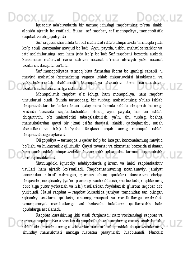 Iqtisodiy   adabiyotlarda   bir   tarmoq   ichidagi   raqobatning   to’rtta   shakli
alohida   ajratib   ko’rsatiladi.   Bular:   sof   raqobat,   sof   monopoliya,   monopolistik
raqobat va oligopoliyadir.
Sof raqobat sharoitida bir xil mahsulot ishlab chiqaruvchi tarmoqda juda
ko’p sonli korxonalar mavjud bo’ladi. Ayni paytda, ushbu mahsulot xaridor va
iste’molchilarining   soni   ham   juda   ko’p   bo’ladi.Sof   raqobatli   bozorda   alohida
korxonalar   mahsulot   narxi   ustidan   nazorat   o’rnata   olmaydi   yoki   nazorat
sezilarsiz darajada bo’ladi.
Sof   monopoliyada   tarmoq   bitta   firmadan   iborat   bo’lganligi   sababli,   u
mavjud   mahsulot   (xizmat)ning   yagona   ishlab   chiqaruvchisi   hisoblanadi   va
yakkahukmronlik   shakllanadi.   Monopoliya   sharoitida   firma   narx   ustidan
sezilarli nazoratni amalga oshiradi
Monopolistik   raqobat   o’z   ichiga   ham   monopoliya,   ham   raqobat
unsurlarini   oladi.   Bunda   tarmoqdagi   bir   turdagi   mahsulotning   o’nlab   ishlab
chiqaruvchilari   bir-birlari   bilan   qulay   narx   hamda   ishlab   chiqarish   hajmiga
erishish   borasida   raqobatlashadilar.   Biroq,   ayni   paytda,   har   bir   ishlab
chiqaruvchi   o’z   mahsulotini   tabaqalashtirish,   ya’ni   shu   turdagi   boshqa
mahsulotlardan   qaysi   bir   jixati   (sifat   darajasi,   shakli,   qadoqlanishi,   sotish
sharoitlari   va   h.k.)   bo’yicha   farqlash   orqali   uning   monopol   ishlab
chiqaruvchisiga aylanadi.
Oligopoliya – tarmoqda u qadar ko’p bo’lmagan korxonalarning mavjud
bo’lishi va hukmronlik qilishidir. Qaysi tovarlar va xizmatlar bozorida nisbatan
kam   sonli   ishlab   chiqaruvchilar   hukmronlik   qilsa,   shu   tarmoq   oligopolistik
tarmoq hisoblanadi.
Shuningdek,   iqtisodiy   adabiyotlarda   g’irrom   va   halol   raqobatlashuv
usullari   ham   ajratib   ko’rsatiladi.   Raqobatlashuvning   noan’anaviy,   jamiyat
tomonidan   e’tirof   etilmagan,   ijtimoiy   ahloq   qoidalari   doirasidan   chetga
chiquvchi, noiqtisodiy (ya’ni, jismoniy kuch ishlatish, majburlash, raqiblarning
obro’siga  putur  yetkazish  va  h.k.)  usullaridan  foydalanish   g’irrom   raqobat   deb
yuritiladi.   Halol   raqobat   –   raqobat   kurashida   jamiyat   tomonidan   tan   olingan
iqtisodiy   usullarni   qo’llash,   o’zining   maqsad   va   manfaatlariga   erishishda
umumjamiyat   manfaatlariga   zid   keluvchi   holatlarni   qo’llamaslik   kabi
qoidalarga asoslanadi.
Raqobat  kurashining  ikki  usuli  farqlanadi:  narx vositasidagi  raqobat  va
narxsiz   raqobat.   Narx   vositasida   raqobatlashuv   kurashning   asosiy   usuli   bo’lib,
ishlab chiqaruvchilarning o’z tovarlari narxini boshqa ishlab chiqaruvchilarning
shunday   mahsulotlari   narxiga   nisbatan   pasaytirishi   hisoblanadi.   Narxsiz 