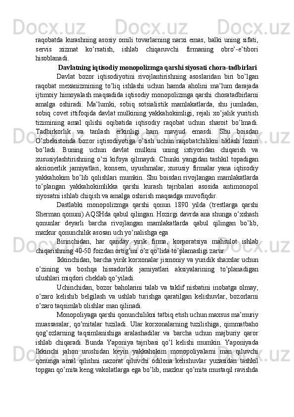 raqobatda   kurashning   asosiy   omili   tovarlarning   narxi   emas,   balki   uning   sifati,
servis   xizmat   ko’rsatish,   ishlab   chiqaruvchi   firmaning   obro’-e’tibori
hisoblanadi.
Davlatning iqtisodiy monopolizmga qarshi siyosati chora-tadbirlari
Davlat   bozor   iqtisodiyotini   rivojlantirishning   asoslaridan   biri   bo’lgan
raqobat   mexanizmining   to’liq   ishlashi   uchun   hamda   aholini   ma’lum   darajada
ijtimoiy himoyalash maqsadida iqtisodiy monopolizmga qarshi choratadbirlarni
amalga   oshiradi.   Ma’lumki,   sobiq   sotsialistik   mamlakatlarda,   shu   jumladan,
sobiq   covet   ittifoqida   davlat   mulkining   yakkahokimligi,   rejali   xo’jalik   yuritish
tizimining   amal   qilishi   oqibatida   iqtisodiy   raqobat   uchun   sharoit   bo’lmadi.
Tadbirkorlik   va   tanlash   erkinligi   ham   mavjud   emasdi.   Shu   boisdan
O’zbekistonda   bozor   iqtisodiyotiga   o’tish   uchun   raqobatchilikni   tiklash   lozim
bo’ladi.   Buning   uchun   davlat   mulkini   uning   ixtiyoridan   chiqarish   va
xususiylashtirishning   o’zi   kifoya   qilmaydi.   Chunki   yangidan   tashkil   topadigan
aksionerlik   jamiyatlari,   konsern,   uyushmalar,   xususiy   firmalar   yana   iqtisodiy
yakkahokim bo’lib qolishlari mumkin. Shu boisdan rivojlangan mamlakatlarda
to’plangan   yakkahokimlikka   qarshi   kurash   tajribalari   asosida   antimonopol
siyosatni ishlab chiqish va amalga oshirish maqsadga muvofiqdir.
Dastlabki   monopolizmga   qarshi   qonun   1890   yilda   (trestlarga   qarshi
Sherman qonuni) AQSHda qabul qilingan. Hozirgi davrda ana shunga o’xshash
qonunlar   deyarli   barcha   rivojlangan   mamlakatlarda   qabul   qilingan   bo’lib,
mazkur qonunchilik asosan uch yo’nalishga ega
Birinchidan,   har   qanday   yirik   firma,   korporatsiya   mahsulot   ishlab
chiqarishning 40-50 foizdan ortig’ini o’z qo’lida to’plamasligi zarur.
Ikkinchidan, barcha yirik korxonalar jismoniy va yuridik shaxslar uchun
o’zining   va   boshqa   hissadorlik   jamiyatlari   aksiyalarining   to’planadigan
ulushlari miqdori cheklab qo’yiladi.
Uchinchidan,  bozor   baholarini   talab  va  taklif  nisbatini   inobatga  olmay,
o’zaro   kelishib   belgilash   va   ushlab   turishga   qaratilgan   kelishuvlar,   bozorlarni
o’zaro taqsimlab olishlar man qilinadi.
Monopoliyaga qarshi qonunchilikni tatbiq etish uchun maxsus ma’muriy
muassasalar,   qo’mitalar   tuziladi.   Ular   korxonalarning   tuzilishiga,   qimmatbaho
qog’ozlarning   taqsimlanishiga   aralashadilar   va   barcha   uchun   majburiy   qaror
ishlab   chiqaradi.   Bunda   Yaponiya   tajribasi   qo’l   kelishi   mumkin.   Yaponiyada
Ikkinchi   jahon   urushidan   keyin   yakkahokim   monopoliyalarni   man   qiluvchi
qonunga   amal   qilishni   nazorat   qiluvchi   odilona   kelishuvlar   yuzasidan   tashkil
topgan qo’mita keng vakolatlarga ega bo’lib, mazkur qo’mita mustaqil ravishda 