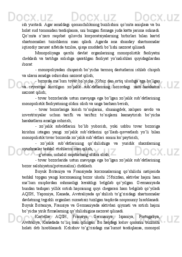 ish yuritadi. Agar amaldagi qonunchilikning buzilishini qo’mita aniqlasa va bu
holat sud tomonidan tasdiqlansa, uni buzgan firmaga juda katta jarima solinadi.
Qo’mita   o’zaro   raqobat   qiluvchi   korporatsiyalarning   birbirlari   bilan   kartel
shartnomalari   tuzishlarini   man   qiladi.   Agarda   ana   shunday   shartnomalar
iqtisodiy zarurat sifatida tuzilsa, qisqa muddatli bo’lishi nazorat qilinadi
Monopoliyaga   qarshi   davlat   organlarining   monopolistik   faoliyatni
cheklash   va   tartibga   solishga   qaratilgan   faoliyat   yo’nalishlari   quyidagilardan
iborat:
-   monopoliyadan   chiqarish   bo’yicha   tarmoq   dasturlarini   ishlab   chiqish
va ularni amalga oshirishni nazorat qilish; 
-  bozorda ma’lum  tovar  bo’yicha  35foiz  dan  ortiq  ulushga   ega bo’lgan
va   reyestrga   kiritilgan   xo’jalik   sub’ektlarining   bozordagi   xatti-harakatini
nazorat qilish;
-  tovar  bozorlarida   ustun  mavqega  ega   bo’lgan  xo’jalik  sub’ektlarining
monopolistik faoliyatining oldini olish va unga barham berish; 
-   tovar   bozorlariga   kirish   to’siqlarini,   shuningdek,   xalqaro   savdo   va
investitsiyalar   uchun   tarifli   va   tarifsiz   to’siqlarni   kamaytirish   bo’yicha
harakatlarni amalga oshirish; 
-   xo’jalik   subektlarini   bo’lib   yuborish,   yoki   ushbu   tovar   bozoriga
kirishni   istagan   yangi   xo’jalik   sub’ektlarini   qo’llash-quvvatlash   yo’li   bilan
monopolistik tovar bozorida xo’jalik sub’ektlari sonini ko’paytirish; 
-   xo’jalik   sub’ektlarining   qo’shilishiga   va   yuridik   shaxslarning
uyushmalar tashkil etishlarini man qilish;
 - g’irrom, nohalol raqobatning oldini olish;
-  tovar  bozorlarida   ustun  mavqega  ega   bo’lgan  xo’jalik  sub’ektlarining
bozor salohiyatini(potensialini) cheklash. 
Buyuk   Britaniya   va   Fransiyada   korxonalarning   qo’shilishi   natijasida
tashkil   topgan   yangi   korxonaning   bozor   ulushi   25foizdan,   aktivlar   hajmi   ham
ma’lum   miqdordan   oshmasligi   kerakligi   belgilab   qo’yilgan.   Germaniyada
bundan   tashqari   yillik   sotish   hajmining   quyi   chegarasi   ham   belgilab   qo’yiladi
AQSH,   Yaponiya,   Kanada,   Avstraliyada   qo’shilish   to’g’risidagi   shartnomalar
davlatning tegishli organlari ruxsatisiz tuzilgan taqdirda noqonuniy hisoblanadi.
Buyuk   Britaniya,   Fransiya   va   Germaniyada   aktivlari   qiymati   va   sotish   hajmi
bo’yicha yirik firmalarning qo’shilishigina nazorat qilinadi.
Kartellar   AQSH,   Fransiya,   Germaniya,   Ispaniya,   Portugaliya,
Avstraliya, Kanadada to’liq man qilingan. Bu haqdagi keluv qonunni buzilishi
holati   deb   hisoblanadi.   Kelishuv   to’g’risidagi   ma’lumot   tasdiqlansa,   monopol 