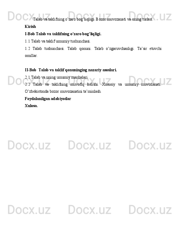 Talab va taklifning o’zaro bog’liqligi. Bozor muvozanati va uning turlari.
Kirish 
I-Bob Talab va taklifning o’zaro bog’liqligi.
1.1 Talab va taklif umumiy tushunchasi.
1.2   Talab   tushunchasi.   Talab   qonuni.   Talab   o’zgaruvchanligi.   Ta’sir   etuvchi
omillar.
II-Bob  Talab va taklif qonuninging nazariy asoslari.
2.1 Talab va uning umumiy manbalari.
2.2   Talab   va   taklifning   muvofiq   kelishi.   Xususiy   va   umumiy   muvozanati.
O’zbekistonda bozor muvozanatini ta’minlash.
Foydalanilgan adabiyotlar
Xulosa.
                                                                                  