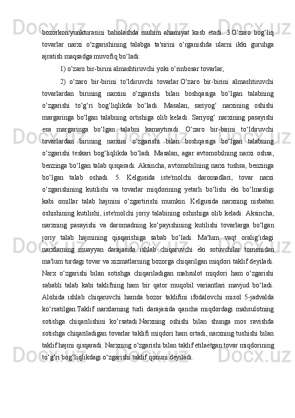 bozorkon'yunkturasini   baholashda   muhim   ahamiyat   kasb   etadi.   3.O‘zaro   bog‘liq
tovarlar   narxi   o‘zgarishining   talabga   ta'sirini   o‘rganishda   ularni   ikki   guruhga
ajratish maqsadga muvofiq bo‘ladi: 
1) o‘zaro bir-birini almashtiruvchi yoki o‘rinbosar tovarlar; 
2)   o‘zaro   bir-birini   to‘ldiruvchi   tovarlar.O‘zaro   bir-birini   almashtiruvchi
tovarlardan   birining   narxini   o‘zgarishi   bilan   boshqasiga   bo‘lgan   talabning
o‘zgarishi   to‘g‘ri   bog‘liqlikda   bo‘ladi.   Masalan,   sariyog‘   narxining   oshishi
margaringa   bo‘lgan   talabning   ortishiga   olib   keladi.   Sariyog‘   narxining   pasayishi
esa   margaringa   bo‘lgan   talabni   kamaytiradi.   O‘zaro   bir-birini   to‘ldiruvchi
tovarlardan   birining   narxini   o‘zgarishi   bilan   boshqasiga   bo‘lgan   talabning
o‘zgarishi   teskari   bog‘liqlikda   bo‘ladi.   Masalan,   agar   avtomobilning   narxi   oshsa,
benzinga bo‘lgan talab qisqaradi. Aksincha, avtomobilning narxi tushsa, benzinga
bo‘lgan   talab   oshadi.   5.   Kelgusida   iste'molchi   daromadlari,   tovar   narxi
o‘zgarishining   kutilishi   va   tovarlar   miqdorining   yetarli   bo‘lishi   ѐ) ki   bo‘lmasligi
kabi   omillar   talab   hajmini   o‘zgartirishi   mumkin.   Kelgusida   narxning   nisbatan
oshishining   kutilishi,   iste'molchi   joriy   talabining   oshishiga   olib   keladi.   Aksincha,
narxning   pasayishi   va   daromadning   ko‘payishining   kutilishi   tovarlarga   bo‘lgan
joriy   talab   hajmining   qisqarishiga   sabab   bo‘ladi.   Ma'lum   vaqt   oralig‘idagi
narxlarning   muayyan   darajasida   ishlab   chiqaruvchi   ѐ	
) ki   sotuvchilar   tomonidan
ma'lum turdagi tovar va xizmatlarning bozorga chiqarilgan miqdori taklif deyiladi.
Narx   o‘zgarishi   bilan   sotishga   chiqariladigan   mahsulot   miqdori   ham   o‘zgarishi
sababli   talab   kabi   taklifning   ham   bir   qator   muqobil   variantlari   mavjud   bo‘ladi.
Alohida   ishlab   chiqaruvchi   hamda   bozor   taklifini   ifodalovchi   misol   5-jadvalda
ko‘rsatilgan.Taklif   narxlarning   turli   darajasida   qancha   miqdordagi   mahsulotning
sotishga   chiqarilishini   ko‘rsatadi.Narxning   oshishi   bilan   shunga   mos   ravishda
sotishga chiqariladigan tovarlar taklifi miqdori ham ortadi, narxning tushishi bilan
taklif hajmi qisqaradi. Narxning o‘zgarishi bilan taklif etila ѐ	
) tgan tovar miqdorining
to‘g‘ri bog‘liqlikdagi o‘zgarishi taklif qonuni deyiladi.
                             