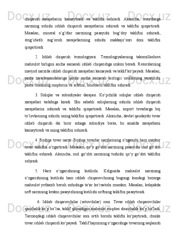 chiqarish   xarajatlarini   kamaytiradi   va   taklifni   oshiradi.   Aksincha,   resurslarga
narxning   oshishi   ishlab   chiqarish   xarajatlarini   oshiradi   va   taklifni   qisqartiradi.
Masalan,   mineral   o‘g‘itlar   narxining   pasayishi   bug‘doy   taklifini   oshiradi,
ѐ) mg‘irlatib   sug‘orish   xarajatlarining   oshishi   makkajo‘xori   doni   taklifini
qisqartiradi.
2.   Ishlab   chiqarish   texnologiyasi.   Texnologiyalarning   takomillashuvi
mahsulot   birligini   ancha   samarali   ishlab   chiqarishga   imkon   beradi.   Resurslarning
mavjud narxida ishlab chiqarish xarajatlari kamayadi va taklif ko‘payadi. Masalan,
paxta   zararkunandalariga   qarshi   ancha   samarali   biologic   usullarning   yaratilishi
paxta tolasining miqdorini va sifatini, binobarin taklifini oshiradi.
3.   Soliqlar   va   subsidiyalar   darajasi.   Ko‘pchilik   soliqlar   ishlab   chiqarish
xarajatlari   tarkibiga   kiradi.   Shu   sababli   soliqlarning   oshishi   ishlab   chiqarish
xarajatlarini   oshiradi   va   taklifni   qisqartiradi.   Masalan,   import   tovarlarga   boj
to‘lovlarining oshishi uning taklifini qisqartiradi. Aksincha, davlat qandaydir tovar
ishlab   chiqarish   ѐ	
) ki   biror   sohaga   subsidiya   bersa,   bu   amalda   xarajatlarni
kamaytiradi va uning taklifini oshiradi.
4. Boshqa tovar narxi. Boshqa tovarlar narxlarining o‘zgarishi  ham mazkur
tovar  taklifini  o‘zgartiradi. Masalan,  qo‘y go‘shti  narxining pasayishi  mol  go‘shti
taklifini   oshiradi.   Aksincha,   mol   go‘shti   narxining   tushishi   qo‘y   go‘shti   taklifini
oshiradi. 
5.   Narx   o‘zgarishining   kutilishi.   Kelgusida   mahsulot   narxining
o‘zgarishining   kutilishi   ham   ishlab   chiqaruvchining   bugungi   kundagi   bozorga
mahsulot   yetkazib  berish  xohishiga  ta'sir  ko‘rsatishi   mumkin.  Masalan,   kelajakda
neft narxining keskin pasayishining kutilishi neftning taklifini pasaytiradi.
  6.   Ishlab   chiqaruvchilar   (sotuvchilar)   soni.   Tovar   ishlab   chiqaruvchilar
qanchalik ko‘p bo‘lsa, taklif qilinadigan mahsulot miqdori shunchalik ko‘p bo‘ladi.
Tarmoqdagi   ishlab   chiqaruvchilar   soni   ortib   borishi   taklifni   ko‘paytiradi,   chunki
tovar ishlab chiqarish ko‘payadi. Taklif hajmining o‘zgarishiga tovarning saqlanish 