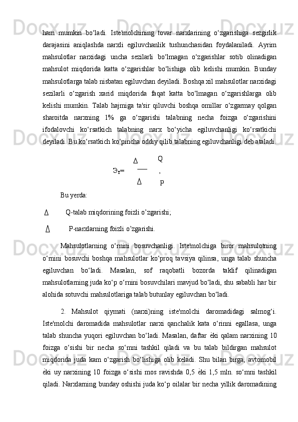 ham   mumkin   bo‘ladi.   Iste'molchining   tovar   narxlarining   o‘zgarishiga   sezgirlik
darajasini   aniqlashda   narxli   egiluvchanlik   tushunchasidan   foydalaniladi.   Ayrim
mahsulotlar   narxidagi   uncha   sezilarli   bo‘lmagan   o‘zgarishlar   sotib   olinadigan
mahsulot   miqdorida   katta   o‘zgarishlar   bo‘lishiga   olib   kelishi   mumkin.   Bunday
mahsulotlarga talab nisbatan egiluvchan deyiladi. Boshqa xil mahsulotlar narxidagi
sezilarli   o‘zgarish   xarid   miqdorida   faqat   katta   bo‘lmagan   o‘zgarishlarga   olib
kelishi   mumkin.   Talab   hajmiga   ta'sir   qiluvchi   boshqa   omillar   o‘zgarmay   qolgan
sharoitda   narxning   1%   ga   o‘zgarishi   talabning   necha   foizga   o‘zgarishini
ifodalovchi   ko‘rsatkich   talabning   narx   bo‘yicha   egiluvchanligi   ko‘rsatkichi
deyiladi. Bu ko‘rsatkich ko‘pincha oddiy qilib talabning egiluvchanligi deb ataladi.
                                               Q
Э
T =      ,
                                                         P
Bu yerda: 
   Q-talab miqdorining foizli o’zgarishi;
     P-narxlarning foizli o’zgarishi.
Mahsulotlarning   o‘rnini   bosuvchanligi.   Iste'molchiga   biror   mahsulotning
o‘rnini   bosuvchi   boshqa   mahsulotlar   ko‘proq   tavsiya   qilinsa,   unga   talab   shuncha
egiluvchan   bo‘ladi.   Masalan,   sof   raqobatli   bozorda   taklif   qilinadigan
mahsulotlarning juda ko‘p o‘rnini bosuvchilari mavjud bo‘ladi, shu sababli har bir
alohida sotuvchi mahsulotlariga talab butunlay egiluvchan bo‘ladi.
2.   Mahsulot   qiymati   (narxi)ning   iste'molchi   daromadidagi   salmog‘i.
Iste'molchi   daromadida   mahsulotlar   narxi   qanchalik   kata   o‘rinni   egallasa,   unga
talab  shuncha   yuqori   egiluvchan   bo‘ladi.   Masalan,   daftar   ѐ) ki   qalam   narxining   10
foizga   o‘sishi   bir   necha   so‘mni   tashkil   qiladi   va   bu   talab   bildirgan   mahsulot
miqdorida   juda   kam   o‘zgarish   bo‘lishiga   olib   keladi.   Shu   bilan   birga,   avtomobil
ѐ	
) ki   uy   narxining   10   foizga   o‘sishi   mos   ravishda   0,5   ѐ	) ki   1,5   mln.   so‘mni   tashkil
qiladi. Narxlarning bunday oshishi juda ko‘p oilalar bir necha yillik daromadining