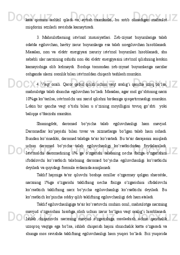 kata   qismini   tashkil   qiladi   va,   aytish   mumkinki,   bu   sotib   olinadigan   mahsulot
miqdorini sezilarli ravishda kamaytiradi.
3.   Mahsulotlarning   iste'mol   xususiyatlari.   Zeb-ziynat   buyumlariga   talab
odatda   egiluvchan,   ha ѐ) tiy   zarur   buyumlarga   esa   talab   noegiluvchan   hisoblanadi.
Masalan,   non   va   elektr   energiyasi   zaruriy   iste'mol   buyumlari   hisoblanadi,   shu
sababli ular narxining oshishi non  ѐ	
) ki elektr energiyasini iste'mol qilishning keskin
kamayishiga   olib   kelmaydi.   Boshqa   tomondan   zeb-ziynat   buyumlariga   narxlar
oshganda ularni osonlik bilan iste'moldan chiqarib tashlash mumkin.
4.   Vaqt   omili.   Qaror   qabul   qilish   uchun   vaqt   oralig‘i   qancha   uzoq   bo‘lsa,
mahsulotga talab shuncha egiluvchan bo‘ladi. Masalan, agar mol go‘shtining narxi
10%ga ko‘tarilsa, iste'molchi uni xarid qilishni birdaniga qisqartirmasligi mumkin.
Lekin   bir   qancha   vaqt   o‘tishi   bilan   u   o‘zining   moyilligini   tovuq   go‘shti     yoki
baliqqa o‘tkazishi mumkin. 
Shuningdek,   daromad   bo‘yicha   talab   egiluvchanligi   ham   mavjud.
Daromadlar   ko‘payishi   bilan   tovar   va   xizmatlarga   bo‘lgan   talab   ham   oshadi.
Bundan ko‘rinadiki, daromad talabga ta'sir ko‘rsatadi. Bu ta'sir darajasini aniqlash
uchun   daromad   bo‘yicha   talab   egiluvchanligi   ko‘rsatkichidan   foydalaniladi.
Iste'molchi   daromadining   1%   ga   o‘zgarishi   talabning   necha   foizga   o‘zgarishini
ifodalovchi   ko‘rsatkich   talabning   daromad   bo‘yicha   egiluvchanligi   ko‘rsatkichi
deyiladi va quyidagi formula  ѐ	
) rdamida aniqlanadi:
Taklif   hajmiga   ta'sir   qiluvchi   boshqa   omillar   o‘zgarmay   qolgan   sharoitda,
narxning   1%ga   o‘zgarishi   taklifning   necha   foizga   o‘zgarishini   ifodalovchi
ko‘rsatkich   taklifning   narx   bo‘yicha   egiluvchanligi   ko‘rsatkichi   deyiladi.   Bu
ko‘rsatkich ko‘pincha oddiy qilib taklifning egiluvchanligi deb ham ataladi. 
Taklif egiluvchanligiga ta'sir ko‘rsatuvchi muhim omil, mahsulotga narxning
mavjud   o‘zgarishini   hisobga   olish   uchun   zarur   bo‘lgan   vaqt   oralig‘i   hisoblanadi.
Ishlab   chiqaruvchi   narxning   mavjud   o‘zgarishiga   moslashish   uchun   qanchalik
uzoqroq   vaqtga   ega   bo‘lsa,   ishlab   chiqarish   hajmi   shunchalik   katta   o‘zgaradi   va
shunga   mos   ravishda   taklifning   egiluvchanligi   ham   yuqori   bo‘ladi.   Biz   yuqorida 