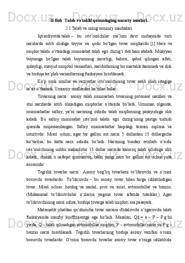 II-Bob  Talab va taklif qonuninging nazariy asoslari.
2.1 Talab va uning umumiy manbalari.
Iqtisodiyotda   talab   –   bu   iste molchilar   ma lum   davr   mobaynida   turliʼ ʼ
narxlarda   sotib   olishga   tayyor   va   qodir   bo lgan   tovar   miqdoridir.	
ʻ [1]   Narx   va
miqdor talabi o rtasidagi munosabat talab egri chizig i deb ham ataladi. Muayyan	
ʻ ʻ
buyumga   bo lgan   talab   buyumning   zarurligi,   bahosi,   qabul   qilingan   sifati,	
ʻ
qulayligi, mavjud muqobil variantlari, xaridorlarning bir martalik daromadi va didi
va boshqa ko plab variantlarning funksiyasi hisoblanadi.
ʻ
Ko p   sonli   omillar   va   vaziyatlar   iste molchining   tovar   sotib   olish   istagiga	
ʻ ʼ
ta sir o tkazadi. Umumiy omillardan ba zilari bular:	
ʼ ʻ ʼ
Tovarning   narxi   :   asosiy   talab   munosabati   tovarning   potensial   narxlari   va
shu   narxlarda   sotib   olinadigan   miqdorlar   o rtasida   bo ladi.   Umuman   olganda,	
ʻ ʻ
munosabatlar   salbiy,   ya ni   narxning   oshishi   talab   miqdorining   pasayishiga   olib	
ʼ
keladi.   Bu   salbiy   munosabat   iste mol   talabi   egri   chizig ining   pastga   tushish	
ʼ ʻ
qismida   mujassamlangan.   Salbiy   munosabatlar   haqidagi   taxmin   oqilona   va
intuitivdir.   Misol   uchun,   agar   bir   gallon   sut   narxi   5   dollardan   15   dollargacha
ko tarilsa,   bu   katta   narx   oshishi   bo ladi.   Narxning   bunday   sezilarli   o sishi	
ʻ ʻ ʻ
iste molchining   ushbu   mahsulotni   15   dollar   narxida   kamroq   talab   qilishiga   olib
ʼ
keladi,   chunki   u   nafaqat   qimmatroq,   balki   yangi   narx   bir   gallon   sut   uchun   juda
asossizdir.
Tegishli   tovarlar   narxi   :   Asosiy   bog liq   tovarlarni   to ldiruvchi   va   o rnini	
ʻ ʻ ʻ
bosuvchi   tovarlardir.   To ldiruvchi	
ʻ   –   bu   asosiy   tovar   bilan   birga   ishlatiladigan
tovar.   Misol   uchun:   hotdog   va   xantal,   pivo   va   simit,   avtomobillar   va   benzin.
(Mukammal   to ldiruvchilar   o zlarini   yagona   tovar   sifatida   tutadilar.)   Agar	
ʻ ʻ
to ldiruvchining narxi oshsa, boshqa tovarga talab miqdori esa pasayadi.	
ʻ
Matematik  jihatdan  qo shimcha  tovar  narxini   ifodalovchi   o zgaruvchi   talab	
ʻ ʻ
funksiyasida   manfiy   koeffitsientga   ega   bo ladi.   Masalan,   Qd	
ʻ   =   a   –   P   –   P   g   bu
yerda, Q   – talab qilinadigan avtomobillar miqdori, P   – avtomobillar narxi va P   g   –
benzin   narxi   hisoblanadi.   Tegishli   tovarlarning   boshqa   asosiy   vazifasi   o rnini	
ʻ
bosuvchi   tovarlardir.   O rnini   bosuvchi   tovarlar   asosiy   tovar   o rniga   ishlatilishi	
ʻ ʻ 