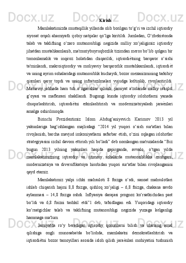Kirish
Mamlakatimizda mustaqillik yillarida olib borilgan to‘g‘ri va izchil iqtisodiy
siyosat  orqali  ahamiyatli  ijobiy natijalar qo‘lga kiritildi. Jumladan, O‘zbekistonda
talab   va   taklifning   o‘zaro   mutanosibligi   negizida   milliy   xo‘jaligimiz   iqtisodiy
jihatdan mustahkamlanib, ma'muriybuyruqbozlik tizimdan meros bo‘lib qolgan bir
tomonlamalik   va   inqiroz   holatidan   chiqarildi;   iqtisodi ѐ) tning   barqaror   o‘sishi
ta'minlandi,   makroiqtisodiy   va   moliyaviy   barqarorlik   mustahkamlandi,   iqtisodi ѐ	
) t
va uning ayrim sohalaridagi mutanosiblik kuchaydi; bozor mexanizmining tarkibiy
qismlari   qaror   topdi   va   uning   infratuzilmalari   vujudga   keltirilib,   rivojlantirildi.
Ma'naviy   jabhada   ham   tub   o‘zgarishlar   qilinib,   jamiyat   a'zolarida   milliy   istiqlol
g‘oyasi   va   mafkurasi   shakllandi.   Bugungi   kunda   iqtisodiy   islohotlarni   yanada
chuqurlashtirish,   iqtisodi ѐ	
) tni   erkinlashtirish   va   modernizatsiyalash   jara ѐ	) nlari
amalga oshirilmoqda. 
Birinchi   Prezidentimiz   Islom   Abdug’aniyevich   Karimov   2013   yil
yakunlariga   bag‘ishlangan   majlisdagi   “2014   yil   yuqori   o‘sish   sur'atlari   bilan
rivojlanish, barcha mavjud imkoniyatlarni safarbar etish, o‘zini oqlagan islohotlar
strategiyasini izchil davom ettirish yili bo‘ladi” deb nomlangan ma'ruzalarida “Biz
bugun   2013   yilning   yakunlari   haqida   gapirganda,   avvalo,   o‘tgan   yilda
mamlakatimizning   iqtisodiy   va   ijtimoiy   sohalarda   mutanosiblikka   erishgani,
modernizatsiya   va   diversifikatsiya   hisobidan   yuqori   sur'atlar   bilan   rivojlanganini
qayd etamiz. 
Mamlakatimiz   yalpi   ichki   mahsuloti   8   foizga   o‘sdi,   sanoat   mahsulotlari
ishlab   chiqarish   hajmi   8,8   foizga,   qishloq   xo‘jaligi   –   6,8   foizga,   chakana   savdo
aylanmasi   –   14,8   foizga   oshdi.   Inflyasiya   darajasi   prognoz   ko‘rsatkichidan   past
bo‘ldi   va   6,8   foizni   tashkil   etdi”1   deb,   ta'kidlagan   edi.   Yuqoridagi   iqtisodiy
ko‘rsatgichlar   talab   va   taklifning   mutanosibligi   negizida   yuzaga   kelganligi
hammaga ma'lum. 
Jamiyatda   ro‘y   beradigan   iqtisodiy   qonunlarni   bilish   va   ularning   amal
qilishiga   ongli   munosabatda   bo‘lishda,   mamlakatni   demokratlashtirish   va
iqtisodi ѐ	
) tni   bozor   tamoyillari   asosida   isloh   qilish   jara ѐ	) nlari   mohiyatini   tushunish