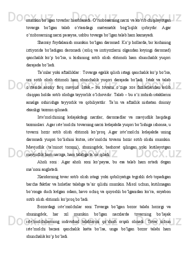 mumkin bo lgan tovarlar hisoblanadi. O rinbosarning narxi va ko rib chiqilayotganʻ ʻ ʻ
tovarga   bo lgan   talab   o rtasidagi   matematik   bog liqlik   ijobiydir.   Agar
ʻ ʻ ʻ
o rinbosarning narxi pasaysa, ushbu tovarga bo lgan talab ham kamayadi.	
ʻ ʻ
Shaxsiy foydalanish mumkin bo lgan daromad: Ko p hollarda, bir kishining	
ʻ ʻ
ixtiyorida  bo ladigan  daromadi   (soliq  va  imtiyozlarni  olgandan  keyingi  daromad)	
ʻ
qanchalik   ko p   bo lsa,   u   kishining   sotib   olish   ehtimoli   ham   shunchalik   yuqori
ʻ ʻ
darajada bo ladi.	
ʻ
Ta mlar yoki afzalliklar	
ʼ   : Tovarga egalik qilish istagi qanchalik ko p bo lsa,	ʻ ʻ
uni   sotib   olish   ehtimoli   ham   shunchalik   yuqori   darajada   bo ladi.   Istak   va   talab	
ʻ
o rtasida   asosiy   farq   mavjud.   Istak	
ʻ   –   bu   tovarni   o ziga   xos   fazilatlaridan   kelib	ʻ
chiqqan holda sotib olishga tayyorlik o lchovidir. Talab	
ʻ   – bu o z xohish-istaklarini	ʻ
amalga   oshirishga   tayyorlik   va   qobiliyatdir.   Ta m   va   afzallik   nisbatan   doimiy	
ʼ
ekanligi taxmin qilinadi.
Iste molchining   kelajakdagi   narxlar,   daromadlar   va   mavjudlik   haqidagi	
ʼ
taxminlari: Agar iste molchi tovarning narxi kelajakda yuqori bo lishiga ishonsa, u	
ʼ ʻ
tovarni   hozir   sotib   olish   ehtimoli   ko proq.   Agar   iste molchi   kelajakda   uning	
ʻ ʼ
daromadi   yuqori   bo lishini   kutsa,   iste molchi   tovarni   hozir   sotib   olishi   mumkin.	
ʻ ʼ
Mavjudlik   (ta minot   tomoni),   shuningdek,   bashorat   qilingan   yoki   kutilayotgan	
ʼ
mavjudlik ham narxga, ham talabga ta sir qiladi.	
ʼ
Aholi   soni   :   Agar   aholi   soni   ko paysa,   bu   esa   talab   ham   ortadi   degan	
ʻ
ma noni anglatadi.	
ʼ
Xaridorning tovar sotib olish istagi yoki qobiliyatiga tegishli deb topadigan
barcha  faktlar  va  holatlar  talabga  ta sir  qilishi  mumkin.  Misol   uchun,  kutilmagan	
ʼ
bo ronga   duch   kelgan   odam,   havo   ochiq   va   quyoshli   bo lganidan   ko ra,   soyabon	
ʻ ʻ ʻ
sotib olish ehtimoli ko proq bo ladi.	
ʻ ʻ
Bozordagi   iste molchilar   soni:
ʼ   Tovarga   bo lgan   bozor   talabi   hozirgi   va	ʻ
shuningdek,   har   xil   mumkin   bo lgan   narxlarda   tovarning   bo lajak	
ʻ ʻ
iste molchilarining   individual   talablarini   qo shish   orqali   olinadi.   Tovar   uchun	
ʼ ʻ
iste molchi   bazasi   qanchalik   katta   bo lsa,   unga   bo lgan   bozor   talabi   ham
ʼ ʻ ʻ
shunchalik ko p bo ladi.	
ʻ ʻ 