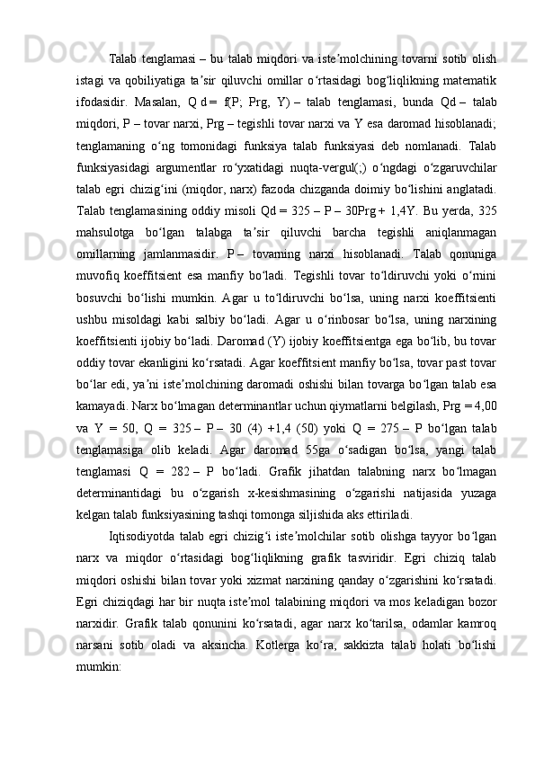 Talab   tenglamasi   –   bu   talab   miqdori   va   iste molchining   tovarni   sotib   olishʼ
istagi   va   qobiliyatiga   ta sir   qiluvchi   omillar   o rtasidagi   bog liqlikning   matematik	
ʼ ʻ ʻ
ifodasidir.   Masalan,   Q   d   =   f(P;   Prg,   Y)   –   talab   tenglamasi,   bunda   Qd   –   talab
miqdori, P   – tovar narxi, Prg   – tegishli tovar narxi va Y esa daromad hisoblanadi;
tenglamaning   o ng   tomonidagi   funksiya   talab   funksiyasi   deb   nomlanadi.   Talab	
ʻ
funksiyasidagi   argumentlar   ro yxatidagi   nuqta-vergul(;)   o ngdagi   o zgaruvchilar	
ʻ ʻ ʻ
talab egri   chizig ini   (miqdor, narx)  fazoda  chizganda  doimiy  bo lishini  anglatadi.	
ʻ ʻ
Talab   tenglamasining   oddiy   misoli   Qd   =   325   –   P   –   30Prg   +   1,4Y.   Bu   yerda,   325
mahsulotga   bo lgan   talabga   ta sir   qiluvchi   barcha   tegishli   aniqlanmagan
ʻ ʼ
omillarning   jamlanmasidir.   P   –   tovarning   narxi   hisoblanadi.   Talab   qonuniga
muvofiq   koeffitsient   esa   manfiy   bo ladi.   Tegishli   tovar   to ldiruvchi   yoki   o rnini	
ʻ ʻ ʻ
bosuvchi   bo lishi   mumkin.   Agar   u   to ldiruvchi   bo lsa,   uning   narxi   koeffitsienti	
ʻ ʻ ʻ
ushbu   misoldagi   kabi   salbiy   bo ladi.   Agar   u   o rinbosar   bo lsa,   uning   narxining	
ʻ ʻ ʻ
koeffitsienti ijobiy bo ladi. Daromad (Y) ijobiy koeffitsientga ega bo lib, bu tovar	
ʻ ʻ
oddiy tovar ekanligini ko rsatadi. Agar koeffitsient manfiy bo lsa, tovar past tovar	
ʻ ʻ
bo lar edi, ya ni iste molchining daromadi oshishi bilan tovarga bo lgan talab esa	
ʻ ʼ ʼ ʻ
kamayadi. Narx bo lmagan determinantlar uchun qiymatlarni belgilash, Prg	
ʻ   = 4,00
va   Y   =   50,   Q   =   325   –   P   –   30   (4)   +1,4   (50)   yoki   Q   =   275   –   P   bo lgan   talab	
ʻ
tenglamasiga   olib   keladi.   Agar   daromad   55ga   o sadigan   bo lsa,   yangi   talab	
ʻ ʻ
tenglamasi   Q   =   282   –   P   bo ladi.   Grafik   jihatdan   talabning   narx   bo lmagan	
ʻ ʻ
determinantidagi   bu   o zgarish   x-kesishmasining   o zgarishi   natijasida   yuzaga	
ʻ ʻ
kelgan talab funksiyasining tashqi tomonga siljishida aks ettiriladi.
Iqtisodiyotda   talab   egri   chizig i   iste molchilar   sotib   olishga   tayyor   bo lgan	
ʻ ʼ ʻ
narx   va   miqdor   o rtasidagi   bog liqlikning   grafik   tasviridir.   Egri   chiziq   talab	
ʻ ʻ
miqdori  oshishi  bilan tovar yoki xizmat  narxining qanday o zgarishini  ko rsatadi.	
ʻ ʻ
Egri chiziqdagi har bir nuqta iste mol talabining miqdori va mos keladigan bozor	
ʼ
narxidir.   Grafik   talab   qonunini   ko rsatadi,   agar   narx   ko tarilsa,   odamlar   kamroq
ʻ ʻ
narsani   sotib   oladi   va   aksincha.   Kotlerga   ko ra,   sakkizta   talab   holati   bo lishi	
ʻ ʻ
mumkin: 