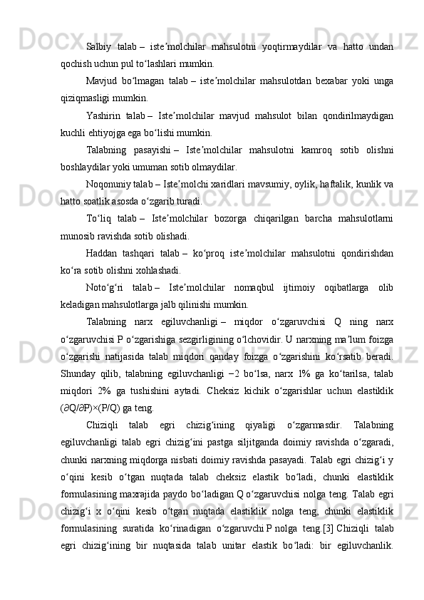 Salbiy   talab   –   iste molchilar   mahsulotni   yoqtirmaydilar   va   hatto   undanʼ
qochish uchun pul to lashlari mumkin.	
ʻ
Mavjud   bo lmagan   talab	
ʻ   –   iste molchilar   mahsulotdan   bexabar   yoki   unga	ʼ
qiziqmasligi mumkin.
Yashirin   talab   –   Iste molchilar   mavjud   mahsulot   bilan   qondirilmaydigan	
ʼ
kuchli ehtiyojga ega bo lishi mumkin.	
ʻ
Talabning   pasayishi   –   Iste molchilar   mahsulotni   kamroq   sotib   olishni	
ʼ
boshlaydilar yoki umuman sotib olmaydilar.
Noqonuniy talab   – Iste molchi xaridlari mavsumiy, oylik, haftalik, kunlik va	
ʼ
hatto soatlik asosda o zgarib turadi.	
ʻ
To liq   talab	
ʻ   –   Iste molchilar   bozorga   chiqarilgan   barcha   mahsulotlarni	ʼ
munosib ravishda sotib olishadi.
Haddan   tashqari   talab   –   ko proq   iste molchilar   mahsulotni   qondirishdan	
ʻ ʼ
ko ra sotib olishni xohlashadi.	
ʻ
Noto g ri   talab	
ʻ ʻ   –   Iste molchilar   nomaqbul   ijtimoiy   oqibatlarga   olib	ʼ
keladigan mahsulotlarga jalb qilinishi mumkin. 
Talabning   narx   egiluvchanligi   –   miqdor   o zgaruvchisi   Q   ning   narx	
ʻ
o zgaruvchisi P o zgarishiga sezgirligining o lchovidir. U narxning ma lum foizga	
ʻ ʻ ʻ ʼ
o zgarishi   natijasida   talab   miqdori   qanday   foizga   o zgarishini   ko rsatib   beradi.
ʻ ʻ ʻ
Shunday   qilib,   talabning   egiluvchanligi   −2   bo lsa,   narx   1%   ga   ko tarilsa,   talab	
ʻ ʻ
miqdori   2%   ga   tushishini   aytadi.   Cheksiz   kichik   o zgarishlar   uchun   elastiklik	
ʻ
(∂Q/∂P)×(P/Q) ga teng.
Chiziqli   talab   egri   chizig ining   qiyaligi   o zgarmasdir.   Talabning	
ʻ ʻ
egiluvchanligi   talab   egri   chizig ini   pastga   siljitganda   doimiy   ravishda   o zgaradi,	
ʻ ʻ
chunki narxning miqdorga nisbati doimiy ravishda pasayadi. Talab egri chizig i y	
ʻ
o qini   kesib   o tgan   nuqtada   talab   cheksiz   elastik   bo ladi,   chunki   elastiklik	
ʻ ʻ ʻ
formulasining maxrajida paydo bo ladigan	
ʻ   Q   o zgaruvchisi  nolga teng. Talab egri	ʻ
chizig i   x   o qini   kesib   o tgan   nuqtada   elastiklik   nolga   teng,   chunki   elastiklik	
ʻ ʻ ʻ
formulasining   suratida   ko rinadigan   o zgaruvchi	
ʻ ʻ   P   nolga   teng. [3]   Chiziqli   talab
egri   chizig ining   bir   nuqtasida   talab   unitar   elastik   bo ladi:   bir   egiluvchanlik.	
ʻ ʻ 