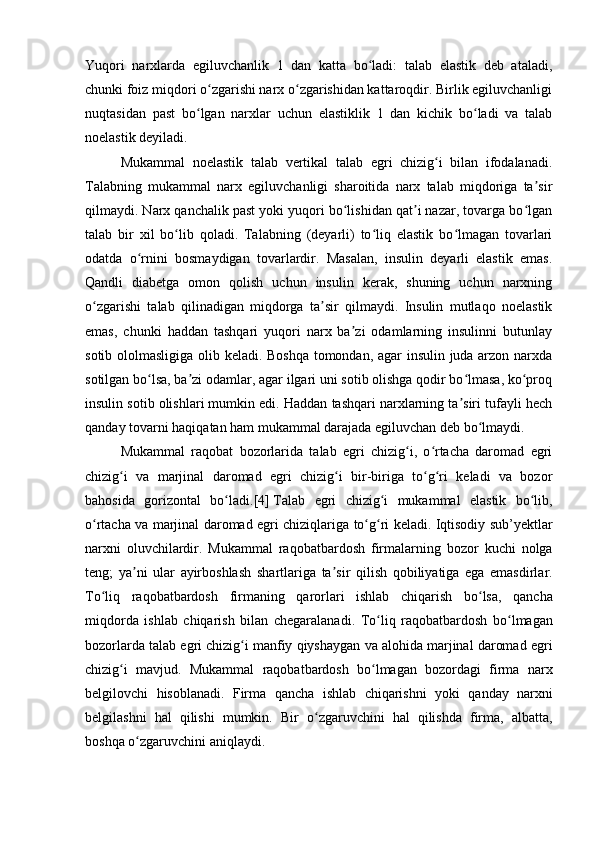 Yuqori   narxlarda   egiluvchanlik   1   dan   katta   bo ladi:   talab   elastik   deb   ataladi,ʻ
chunki foiz miqdori o zgarishi narx o zgarishidan kattaroqdir. Birlik egiluvchanligi	
ʻ ʻ
nuqtasidan   past   bo lgan   narxlar   uchun   elastiklik   1   dan   kichik   bo ladi   va   talab	
ʻ ʻ
noelastik deyiladi.
Mukammal   noelastik   talab   vertikal   talab   egri   chizig i   bilan   ifodalanadi.	
ʻ
Talabning   mukammal   narx   egiluvchanligi   sharoitida   narx   talab   miqdoriga   ta sir	
ʼ
qilmaydi. Narx qanchalik past yoki yuqori bo lishidan qat i nazar, tovarga bo lgan	
ʻ ʼ ʻ
talab   bir   xil   bo lib   qoladi.   Talabning   (deyarli)   to liq   elastik   bo lmagan   tovarlari	
ʻ ʻ ʻ
odatda   o rnini   bosmaydigan   tovarlardir.   Masalan,   insulin   deyarli   elastik   emas.	
ʻ
Qandli   diabetga   omon   qolish   uchun   insulin   kerak,   shuning   uchun   narxning
o zgarishi   talab   qilinadigan   miqdorga   ta sir   qilmaydi.   Insulin   mutlaqo   noelastik	
ʻ ʼ
emas,   chunki   haddan   tashqari   yuqori   narx   ba zi   odamlarning   insulinni   butunlay	
ʼ
sotib ololmasligiga olib keladi. Boshqa  tomondan, agar insulin juda arzon narxda
sotilgan bo lsa, ba zi odamlar, agar ilgari uni sotib olishga qodir bo lmasa, ko proq	
ʻ ʼ ʻ ʻ
insulin sotib olishlari mumkin edi. Haddan tashqari narxlarning ta siri tufayli hech	
ʼ
qanday tovarni haqiqatan ham mukammal darajada egiluvchan deb bo lmaydi.	
ʻ
Mukammal   raqobat   bozorlarida   talab   egri   chizig i,   o rtacha   daromad   egri	
ʻ ʻ
chizig i   va   marjinal   daromad   egri   chizig i   bir-biriga   to g ri   keladi   va   bozor	
ʻ ʻ ʻ ʻ
bahosida   gorizontal   bo ladi.	
ʻ [4]   Talab   egri   chizig ʻ i   mukammal   elastik   bo ʻ lib ,
o ʻ rtacha   va   marjinal   daromad   egri   chiziqlariga   to ʻ g ʻ ri   keladi .   Iqtisodiy   sub ’ yektlar
narxni   oluvchilardir .   Mukammal   raqobatbardosh   firmalarning   bozor   kuchi   nolga
teng ;   ya ʼ ni   ular   ayirboshlash   shartlariga   ta ʼ sir   qilish   qobiliyatiga   ega   emasdirlar .
To ʻ liq   raqobatbardosh   firmaning   qarorlari   ishlab   chiqarish   bo ʻ lsa ,   qancha
miqdorda   ishlab   chiqarish   bilan   chegaralanadi .   To ʻ liq   raqobatbardosh   bo ʻ lmagan
bozorlarda   talab   egri   chizig ʻ i   manfiy   qiyshaygan   va   alohida   marjinal   daromad   egri
chizig ʻ i   mavjud .   Mukammal   raqobatbardosh   bo ʻ lmagan   bozordagi   firma   narx
belgilovchi   hisoblanadi .   Firma   qancha   ishlab   chiqarishni   yoki   qanday   narxni
belgilashni   hal   qilishi   mumkin .   Bir   o ʻ zgaruvchini   hal   qilishda   firma ,   albatta ,
boshqa   o ʻ zgaruvchini   aniqlaydi . 