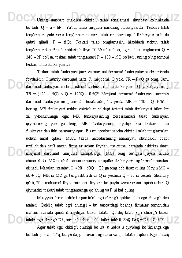 Uning   standart   shaklida   chiziqli   talab   tenglamasi   shunday   ko ʻ rinishda
bo ʻ ladi :   Q   =   a   –   bP   .   Ya ʼ ni ,   talab   miqdori   narxning   funksiyasidir .   Teskari   talab
tenglamasi   yoki   narx   tenglamasi   narxni   talab   miqdorining   f   funksiyasi   sifatida
qabul   qiladi :   P   =   f ( Q ).   Teskari   talab   tenglamasini   hisoblash   uchun   talab
tenglamasidan   P   ni   hisoblash   kifoya. [5]   Misol   uchun ,   agar   talab   tenglamasi   Q   =
240   – 2 P   bo ʻ lsa ,  teskari   talab   tenglamasi   P  = 120   – .5 Q   bo ʻ ladi ,  uning   o ʻ ng   tomoni
teskari   talab   funksiyasidir . 
Teskari talab funksiyasi jami va marjinal daromad funksiyalarini chiqarishda
foydalidir. Umumiy daromad narx, P, miqdorni, Q yoki TR = P×Q ga teng. Jami
daromad funksiyasini chiqarish uchun teskari talab funksiyasini Q ga ko paytiring:ʻ
TR   =   (120   –   .5Q)   ×   Q   =   120Q   –   0,5Q².   Marjinal   daromad   funksiyasi   umumiy
daromad   funksiyasining   birinchi   hosilasidir;   bu   yerda   MR   =   120   –   Q.   E tibor	
ʼ
bering,   MR   funksiyasi   ushbu   chiziqli   misoldagi   teskari   talab   funksiyasi   bilan   bir
xil   y-kesishmaga   ega;   MR   funksiyasining   x-kesishmasi   talab   funksiyasi
qiymatining   yarmiga   teng,   MR   funksiyaning   qiyaligi   esa   teskari   talab
funksiyasidan ikki baravar yuqori. Bu munosabat barcha chiziqli talab tenglamalari
uchun   amal   qiladi.   MRni   tezda   hisoblashning   ahamiyati   shundaki,   bozor
tuzilishidan qat i nazar, firmalar uchun foydani  maksimal  darajada oshirish sharti	
ʼ
marjinal   daromad   marjinal   xarajatlarga   (MC)   teng   bo lgan   joyda   ishlab	
ʻ
chiqarishdir. MC ni olish uchun umumiy xarajatlar funksiyasining birinchi hosilasi
olinadi. Masalan, xarajat, C, 420 + 60Q + Q2   ga teng deb faraz qiling. Keyin MC =
60 + 2Q. MR ni MC ga tenglashtirish va Q ni yechish Q = 20 ni beradi. Shunday
qilib, 20   – maksimal foyda miqdori: foydani ko paytiruvchi narxni topish uchun Q	
ʻ
qiymatini teskari talab tenglamasiga qo shing va P ni hal qiling.	
ʻ
Muayyan firma oldida turgan talab egri chizig i qoldiq talab egri chizig i deb	
ʻ ʻ
ataladi.   Qoldiq   talab   egri   chizig i	
ʻ   –   bu   sanoatdagi   boshqa   firmalar   tomonidan
ma lum   narxda   qondirilmaydigan   bozor   talabi.   Qoldiq   talab   egri   chizig i   bozor	
ʼ ʻ
talabi egri chizig i D§, minus boshqa tashkilotlar	
ʻ   taklifi , So§: Dr§ = D§   – So§ [7]
Agar   talab   egri   chizig i   chiziqli   bo lsa,   u   holda  u   quyidagi   ko rinishga   ega	
ʻ ʻ ʻ
bo ladi: p = a	
ʻ   – b*q, bu yerda, p   – tovarning narxi va q   – talab miqdori. Egri chiziq 