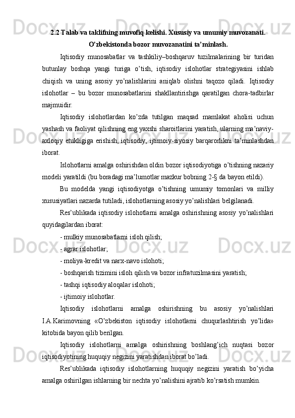 2.2 Talab va taklifning muvofiq kelishi. Xususiy va umumiy muvozanati.
O’zbekistonda bozor muvozanatini ta’minlash.
Iqtisodiy   munosabatlar   va   tashkiliy–boshqaruv   tuzilmalarining   bir   turidan
butunlay   boshqa   yangi   turiga   o’tish,   iqtisodiy   islohotlar   strategiyasini   ishlab
chiqish   va   uning   asosiy   yo’nalishlarini   aniqlab   olishni   taqozo   qiladi.   Iqtisodiy
islohotlar   –   bu   bozor   munosabatlarini   shakllantirishga   qaratilgan   chora-tadbirlar
majmuidir.
Iqtisodiy   islohotlardan   ko’zda   tutilgan   maqsad   mamlakat   aholisi   uchun
yashash va faoliyat qilishning eng yaxshi sharoitlarini yaratish, ularning ma’naviy-
axloqiy etukligiga erishish,  iqtisodiy, ijtimoiy-siyosiy barqarorlikni  ta’minlashdan
iborat.
Islohotlarni amalga oshirishdan oldin bozor iqtisodiyotiga o’tishning nazariy
modeli yaratildi (bu boradagi ma’lumotlar mazkur bobning 2-§ da bayon etildi).
Bu   modelda   yangi   iqtisodiyotga   o’tishning   umumiy   tomonlari   va   milliy
xususiyatlari nazarda tutiladi, islohotlarning asosiy yo’nalishlari belgilanadi.
Res’ublikada   iqtisodiy   islohotlarni   amalga  oshirishning  asosiy  yo’nalishlari
quyidagilardan iborat:
- mulkiy munosabatlarni isloh qilish;
- agrar islohotlar;
- moliya-kredit va narx-navo islohoti;
- boshqarish tizimini isloh qilish va bozor infratuzilmasini yaratish;
- tashqi iqtisodiy aloqalar islohoti;
- ijtimoiy islohotlar.
Iqtisodiy   islohotlarni   amalga   oshirishning   bu   asosiy   yo’nalishlari
I.A.Karimovning   «O’zbekiston   iqtisodiy   islohotlarni   chuqurlashtirish   yo’lida»
kitobida bayon qilib berilgan.
Iqtisodiy   islohotlarni   amalga   oshirishning   boshlang’ich   nuqtasi   bozor
iqtisodiyotining huquqiy negizini yaratishdan iborat bo’ladi.
Res’ublikada   iqtisodiy   islohotlarning   huquqiy   negizini   yaratish   bo’yicha
amalga oshirilgan ishlarning bir nechta yo’nalishini ajratib ko’rsatish mumkin.