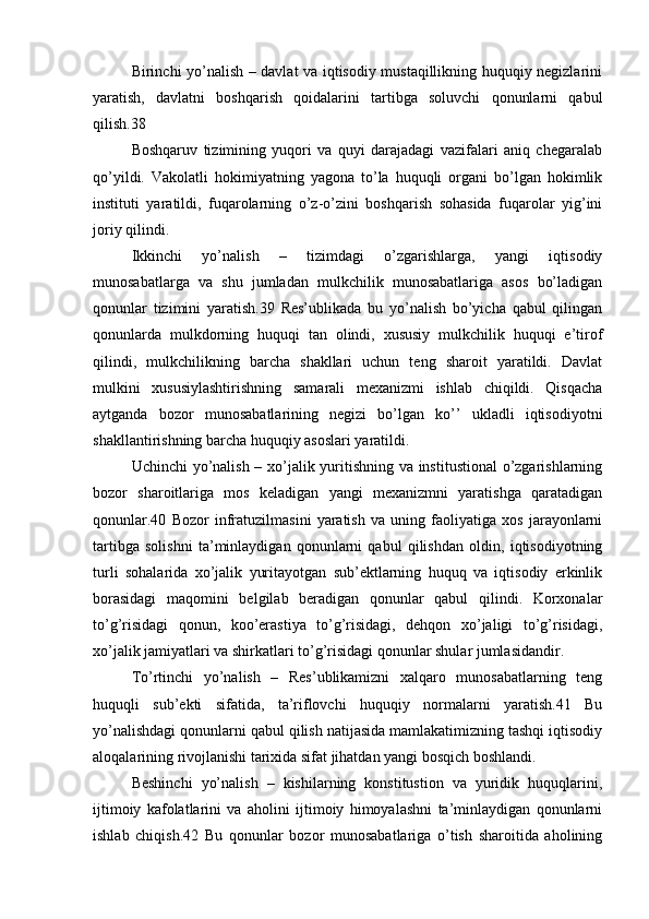 Birinchi yo’nalish – davlat va iqtisodiy mustaqillikning huquqiy negizlarini
yaratish,   davlatni   boshqarish   qoidalarini   tartibga   soluvchi   qonunlarni   qabul
qilish.38
Boshqaruv   tizimining   yuqori   va   quyi   darajadagi   vazifalari   aniq   chegaralab
qo’yildi.   Vakolatli   hokimiyatning   yagona   to’la   huquqli   organi   bo’lgan   hokimlik
instituti   yaratildi,   fuqarolarning   o’z-o’zini   boshqarish   sohasida   fuqarolar   yig’ini
joriy qilindi.
Ikkinchi   yo’nalish   –   tizimdagi   o’zgarishlarga,   yangi   iqtisodiy
munosabatlarga   va   shu   jumladan   mulkchilik   munosabatlariga   asos   bo’ladigan
qonunlar   tizimini   yaratish.39   Res’ublikada   bu   yo’nalish   bo’yicha   qabul   qilingan
qonunlarda   mulkdorning   huquqi   tan   olindi,   xususiy   mulkchilik   huquqi   e’tirof
qilindi,   mulkchilikning   barcha   shakllari   uchun   teng   sharoit   yaratildi.   Davlat
mulkini   xususiylashtirishning   samarali   mexanizmi   ishlab   chiqildi.   Qisqacha
aytganda   bozor   munosabatlarining   negizi   bo’lgan   ko’’   ukladli   iqtisodiyotni
shakllantirishning barcha huquqiy asoslari yaratildi.
Uchinchi yo’nalish – xo’jalik yuritishning va institustional  o’zgarishlarning
bozor   sharoitlariga   mos   keladigan   yangi   mexanizmni   yaratishga   qaratadigan
qonunlar.40   Bozor   infratuzilmasini   yaratish   va   uning   faoliyatiga   xos   jarayonlarni
tartibga   solishni   ta’minlaydigan   qonunlarni   qabul   qilishdan   oldin,   iqtisodiyotning
turli   sohalarida   xo’jalik   yuritayotgan   sub’ektlarning   huquq   va   iqtisodiy   erkinlik
borasidagi   maqomini   belgilab   beradigan   qonunlar   qabul   qilindi.   Korxonalar
to’g’risidagi   qonun,   koo’erastiya   to’g’risidagi,   dehqon   xo’jaligi   to’g’risidagi,
xo’jalik jamiyatlari va shirkatlari to’g’risidagi qonunlar shular jumlasidandir.
To’rtinchi   yo’nalish   –   Res’ublikamizni   xalqaro   munosabatlarning   teng
huquqli   sub’ekti   sifatida,   ta’riflovchi   huquqiy   normalarni   yaratish.41   Bu
yo’nalishdagi qonunlarni qabul qilish natijasida mamlakatimizning tashqi iqtisodiy
aloqalarining rivojlanishi tarixida sifat jihatdan yangi bosqich boshlandi.
Beshinchi   yo’nalish   –   kishilarning   konstitustion   va   yuridik   huquqlarini,
ijtimoiy   kafolatlarini   va   aholini   ijtimoiy   himoyalashni   ta’minlaydigan   qonunlarni
ishlab   chiqish.42   Bu   qonunlar   bozor   munosabatlariga   o’tish   sharoitida   aholining 