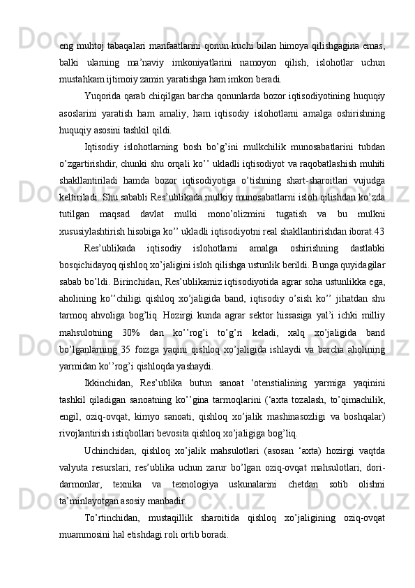 eng muhtoj tabaqalari manfaatlarini qonun kuchi bilan himoya qilishgagina emas,
balki   ularning   ma’naviy   imkoniyatlarini   namoyon   qilish,   islohotlar   uchun
mustahkam ijtimoiy zamin yaratishga ham imkon beradi.
Yuqorida qarab chiqilgan barcha qonunlarda bozor iqtisodiyotining huquqiy
asoslarini   yaratish   ham   amaliy,   ham   iqtisodiy   islohotlarni   amalga   oshirishning
huquqiy asosini tashkil qildi.
Iqtisodiy   islohotlarning   bosh   bo’g’ini   mulkchilik   munosabatlarini   tubdan
o’zgartirishdir, chunki shu orqali ko’’ ukladli iqtisodiyot va raqobatlashish muhiti
shakllantiriladi   hamda   bozor   iqtisodiyotiga   o’tishning   shart-sharoitlari   vujudga
keltiriladi. Shu sababli Res’ublikada mulkiy munosabatlarni isloh qilishdan ko’zda
tutilgan   maqsad   davlat   mulki   mono’olizmini   tugatish   va   bu   mulkni
xususiylashtirish hisobiga ko’’ ukladli iqtisodiyotni real shakllantirishdan iborat.43
Res’ublikada   iqtisodiy   islohotlarni   amalga   oshirishning   dastlabki
bosqichidayoq qishloq xo’jaligini isloh qilishga ustunlik berildi. Bunga quyidagilar
sabab bo’ldi. Birinchidan, Res’ublikamiz iqtisodiyotida agrar soha ustunlikka ega,
aholining   ko’’chiligi   qishloq   xo’jaligida   band,   iqtisodiy   o’sish   ko’’   jihatdan   shu
tarmoq   ahvoliga   bog’liq.   Hozirgi   kunda   agrar   sektor   hissasiga   yal’i   ichki   milliy
mahsulotning   30%   dan   ko’’rog’i   to’g’ri   keladi,   xalq   xo’jaligida   band
bo’lganlarning   35   foizga   yaqini   qishloq   xo’jaligida   ishlaydi   va   barcha   aholining
yarmidan ko’’rog’i qishloqda yashaydi.
Ikkinchidan,   Res’ublika   butun   sanoat   ‘otenstialining   yarmiga   yaqinini
tashkil   qiladigan   sanoatning   ko’’gina   tarmoqlarini   (‘axta   tozalash,   to’qimachilik,
engil,   oziq-ovqat,   kimyo   sanoati,   qishloq   xo’jalik   mashinasozligi   va   boshqalar)
rivojlantirish istiqbollari bevosita qishloq xo’jaligiga bog’liq.
Uchinchidan,   qishloq   xo’jalik   mahsulotlari   (asosan   ‘axta)   hozirgi   vaqtda
valyuta   resurslari,   res’ublika   uchun   zarur   bo’lgan   oziq-ovqat   mahsulotlari,   dori-
darmonlar,   texnika   va   texnologiya   uskunalarini   chetdan   sotib   olishni
ta’minlayotgan asosiy manbadir.
To’rtinchidan,   mustaqillik   sharoitida   qishloq   xo’jaligining   oziq-ovqat
muammosini hal etishdagi roli ortib boradi. 