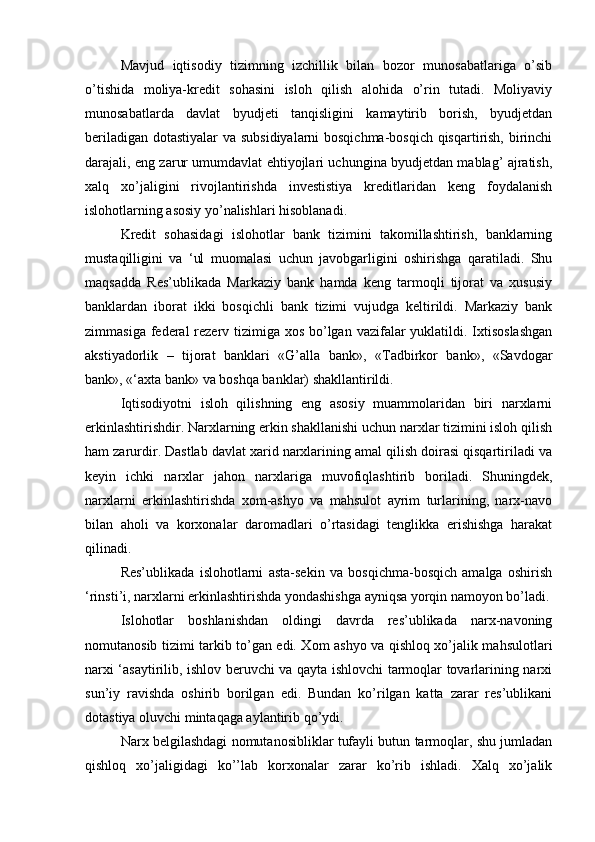 Mavjud   iqtisodiy   tizimning   izchillik   bilan   bozor   munosabatlariga   o’sib
o’tishida   moliya-kredit   sohasini   isloh   qilish   alohida   o’rin   tutadi.   Moliyaviy
munosabatlarda   davlat   byudjeti   tanqisligini   kamaytirib   borish,   byudjetdan
beriladigan dotastiyalar va subsidiyalarni bosqichma-bosqich qisqartirish, birinchi
darajali, eng zarur umumdavlat ehtiyojlari uchungina byudjetdan mablag’ ajratish,
xalq   xo’jaligini   rivojlantirishda   investistiya   kreditlaridan   keng   foydalanish
islohotlarning asosiy yo’nalishlari hisoblanadi.
Kredit   sohasidagi   islohotlar   bank   tizimini   takomillashtirish,   banklarning
mustaqilligini   va   ‘ul   muomalasi   uchun   javobgarligini   oshirishga   qaratiladi.   Shu
maqsadda   Res’ublikada   Markaziy   bank   hamda   keng   tarmoqli   tijorat   va   xususiy
banklardan   iborat   ikki   bosqichli   bank   tizimi   vujudga   keltirildi.   Markaziy   bank
zimmasiga federal  rezerv tizimiga xos bo’lgan vazifalar  yuklatildi. Ixtisoslashgan
akstiyadorlik   –   tijorat   banklari   «G’alla   bank»,   «Tadbirkor   bank»,   «Savdogar
bank», «‘axta bank» va boshqa banklar) shakllantirildi.
Iqtisodiyotni   isloh   qilishning   eng   asosiy   muammolaridan   biri   narxlarni
erkinlashtirishdir. Narxlarning erkin shakllanishi uchun narxlar tizimini isloh qilish
ham zarurdir. Dastlab davlat xarid narxlarining amal qilish doirasi qisqartiriladi va
keyin   ichki   narxlar   jahon   narxlariga   muvofiqlashtirib   boriladi.   Shuningdek,
narxlarni   erkinlashtirishda   xom-ashyo   va   mahsulot   ayrim   turlarining,   narx-navo
bilan   aholi   va   korxonalar   daromadlari   o’rtasidagi   tenglikka   erishishga   harakat
qilinadi.
Res’ublikada   islohotlarni   asta-sekin   va   bosqichma-bosqich   amalga   oshirish
‘rinsti’i, narxlarni erkinlashtirishda yondashishga ayniqsa yorqin namoyon bo’ladi.
Islohotlar   boshlanishdan   oldingi   davrda   res’ublikada   narx-navoning
nomutanosib tizimi tarkib to’gan edi. Xom ashyo va qishloq xo’jalik mahsulotlari
narxi ‘asaytirilib, ishlov beruvchi va qayta ishlovchi tarmoqlar tovarlarining narxi
sun’iy   ravishda   oshirib   borilgan   edi.   Bundan   ko’rilgan   katta   zarar   res’ublikani
dotastiya oluvchi mintaqaga aylantirib qo’ydi.
Narx belgilashdagi nomutanosibliklar tufayli butun tarmoqlar, shu jumladan
qishloq   xo’jaligidagi   ko’’lab   korxonalar   zarar   ko’rib   ishladi.   Xalq   xo’jalik 