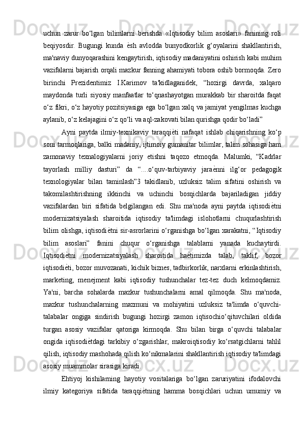 uchun   zarur   bo‘lgan   bilimlarni   berishda   «Iqtisodiy   bilim   asoslari»   fanining   roli
beqiyosdir.   Bugungi   kunda   ѐ) sh   avlodda   bunyodkorlik   g‘oyalarini   shakllantirish,
ma'naviy dunyoqarashini kengaytirish, iqtisodiy madaniyatini oshirish kabi muhim
vazifalarni bajarish orqali mazkur fanning ahamiyati tobora oshib bormoqda. Zero
birinchi   Prezidentimiz   I.Karimov   ta'kidlaganidek,   “hozirgi   davrda,   xalqaro
maydonda   turli   siyosiy   manfaatlar   to‘qnashayotgan   murakkab   bir   sharoitda   faqat
o‘z fikri, o‘z hayotiy pozitsiyasiga ega bo‘lgan xalq va jamiyat yengilmas kuchga
aylanib, o‘z kelajagini o‘z qo‘li va aql-zakovati bilan qurishga qodir bo‘ladi” 
Ayni   paytda   ilmiy-texnikaviy   taraqqi ѐ	
) ti   nafaqat   ishlab   chiqarishning   ko‘p
soni tarmoqlariga, balki madaniy, ijtimoiy gumanitar bilimlar, talim sohasiga ham
zamonaviy   texnalogiyalarni   joriy   etishni   taqozo   etmoqda.   Malumki,   “Kadrlar
tayorlash   milliy   dasturi”   da   “....o‘quv-tarbiyaviy   jara ѐ	
) nni   ilg‘or   pedagogik
texnologiyalar   bilan   taminlash”3   takidlanib,   uzluksiz   talim   sifatini   oshirish   va
takomilashtirishning   ikkinchi   va   uchinchi   bosqichlarda   bajariladigan   jiddiy
vazifalardan   biri   sifatida   belgilangan   edi.   Shu   ma'noda   ayni   paytda   iqtisodi ѐ	
) tni
modernizatsiyalash   sharoitida   iqtisodiy   ta'limdagi   islohotlarni   chuqurlashtirish
bilim  olishga,  iqtisodi ѐ	
) tni  sir-asrorlarini  o‘rganishga bo‘lgan xarakatni, “Iqtisodiy
bilim   asoslari”   fanini   chuqur   o‘rganishga   talablarni   yanada   kuchaytirdi.
Iqtisodi ѐ	
) tni   modernizatsiyalash   sharoitida   ha ѐ	) timizda   talab,   taklif,   bozor
iqtisodi ѐ	
) ti, bozor muvozanati, kichik biznes, tadbirkorlik, narxlarni erkinlashtirish,
marketing,   menejment   kabi   iqtisodiy   tushunchalar   tez-tez   duch   kelmoqdamiz.
Ya'ni,   barcha   sohalarda   mazkur   tushunchalarni   amal   qilmoqda.   Shu   ma'noda,
mazkur   tushunchalarning   mazmuni   va   mohiyatini   uzluksiz   ta'limda   o‘quvchi-
talabalar   ongiga   sindirish   bugungi   hozirgi   zamon   iqtisochio‘qituvchilari   oldida
turgan   asosiy   vazifalar   qatoriga   kirmoqda.   Shu   bilan   birga   o‘quvchi   talabalar
ongida   iqtisodi ѐ	
) tdagi   tarkibiy   o‘zgarishlar,   makroiqtisodiy   ko‘rsatgichlarni   tahlil
qilish, iqtisodiy mashohada qilish ko‘nikmalarini shakllantirish iqtisodiy ta'limdagi
asosiy muammolar sirasiga kiradi. 
Ehtiyoj   kishilarning   hayotiy   vositalariga   bo‘lgan   zaruriyatini   ifodalovchi
ilmiy   kategoriya   sifatida   taraqqi ѐ	
) tning   hamma   bosqichlari   uchun   umumiy   va 