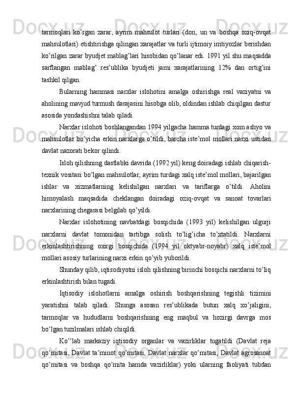 tarmoqlari   ko’rgan   zarar,   ayrim   mahsulot   turlari   (don,   un   va   boshqa   oziq-ovqat
mahsulotlari) etishtirishga qilingan xarajatlar va turli ijtimoiy imtiyozlar berishdan
ko’rilgan zarar byudjet mablag’lari hisobidan qo’lanar edi. 1991 yil shu maqsadda
sarflangan   mablag’   res’ublika   byudjeti   jami   xarajatlarining   12%   dan   ortig’ini
tashkil qilgan.
Bularning   hammasi   narxlar   islohotini   amalga   oshirishga   real   vaziyatni   va
aholining mavjud turmush darajasini hisobga olib, oldindan ishlab chiqilgan dastur
asosida yondashishni talab qiladi.
Narxlar islohoti boshlangandan 1994 yilgacha hamma turdagi xom ashyo va
mahsulotlar bo’yicha erkin narxlarga o’tildi, barcha iste’mol mollari narxi ustidan
davlat nazorati bekor qilindi.
Isloh qilishning dastlabki davrida (1992 yil) keng doiradagi ishlab chiqarish-
texnik vositasi bo’lgan mahsulotlar, ayrim turdagi xalq iste’mol mollari, bajarilgan
ishlar   va   xizmatlarning   kelishilgan   narxlari   va   tariflarga   o’tildi.   Aholini
himoyalash   maqsadida   cheklangan   doiradagi   oziq-ovqat   va   sanoat   tovarlari
narxlarining chegarasi belgilab qo’yildi.
Narxlar   islohotining   navbatdagi   bosqichida   (1993   yil)   kelishilgan   ulgurji
narxlarni   davlat   tomonidan   tartibga   solish   to’lig’icha   to’xtatildi.   Narxlarni
erkinlashtirishning   oxirgi   bosqichida   (1994   yil   oktyabr-noyabr)   xalq   iste’mol
mollari asosiy turlarining narxi erkin qo’yib yuborildi.
Shunday qilib, iqtisodiyotni isloh qilishning birinchi bosqichi narxlarni to’liq
erkinlashtirish bilan tugadi.
Iqtisodiy   islohotlarni   amalga   oshirish   boshqarishning   tegishli   tizimini
yaratishni   talab   qiladi.   Shunga   asosan   res’ublikada   butun   xalq   xo’jaligini,
tarmoqlar   va   hududlarni   boshqarishning   eng   maqbul   va   hozirgi   davrga   mos
bo’lgan tuzilmalari ishlab chiqildi.
Ko’’lab   markaziy   iqtisodiy   organlar   va   vazirliklar   tugatildi   (Davlat   reja
qo’mitasi, Davlat  ta’minot  qo’mitasi, Davlat  narxlar  qo’mitasi, Davlat  agrosanoat
qo’mitasi   va   boshqa   qo’mita   hamda   vazirliklar)   yoki   ularning   faoliyati   tubdan 