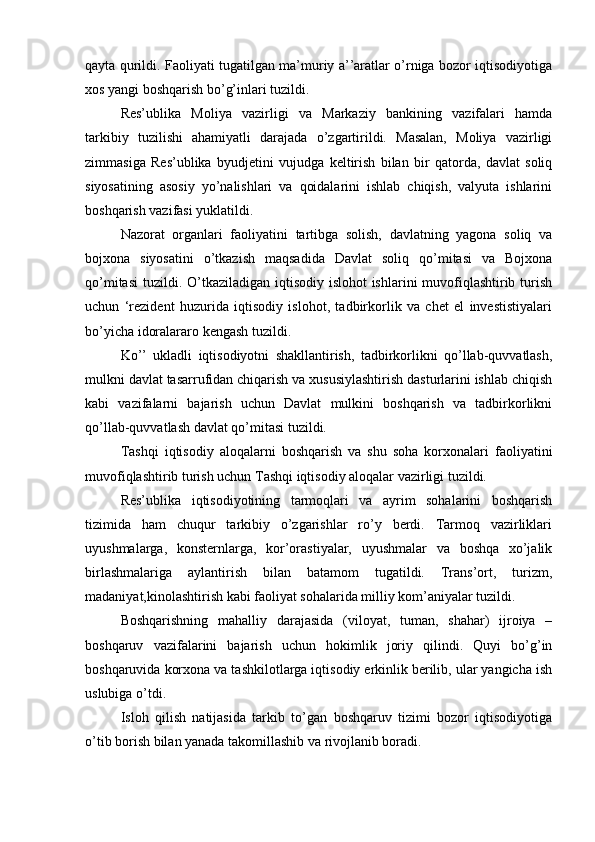 qayta qurildi. Faoliyati tugatilgan ma’muriy a’’aratlar o’rniga bozor iqtisodiyotiga
xos yangi boshqarish bo’g’inlari tuzildi.
Res’ublika   Moliya   vazirligi   va   Markaziy   bankining   vazifalari   hamda
tarkibiy   tuzilishi   ahamiyatli   darajada   o’zgartirildi.   Masalan,   Moliya   vazirligi
zimmasiga   Res’ublika   byudjetini   vujudga   keltirish   bilan   bir   qatorda,   davlat   soliq
siyosatining   asosiy   yo’nalishlari   va   qoidalarini   ishlab   chiqish,   valyuta   ishlarini
boshqarish vazifasi yuklatildi.
Nazorat   organlari   faoliyatini   tartibga   solish,   davlatning   yagona   soliq   va
bojxona   siyosatini   o’tkazish   maqsadida   Davlat   soliq   qo’mitasi   va   Bojxona
qo’mitasi  tuzildi. O’tkaziladigan iqtisodiy islohot ishlarini  muvofiqlashtirib turish
uchun   ‘rezident   huzurida   iqtisodiy   islohot,   tadbirkorlik   va   chet   el   investistiyalari
bo’yicha idoralararo kengash tuzildi.
Ko’’   ukladli   iqtisodiyotni   shakllantirish,   tadbirkorlikni   qo’llab-quvvatlash,
mulkni davlat tasarrufidan chiqarish va xususiylashtirish dasturlarini ishlab chiqish
kabi   vazifalarni   bajarish   uchun   Davlat   mulkini   boshqarish   va   tadbirkorlikni
qo’llab-quvvatlash davlat qo’mitasi tuzildi.
Tashqi   iqtisodiy   aloqalarni   boshqarish   va   shu   soha   korxonalari   faoliyatini
muvofiqlashtirib turish uchun Tashqi iqtisodiy aloqalar vazirligi tuzildi.
Res’ublika   iqtisodiyotining   tarmoqlari   va   ayrim   sohalarini   boshqarish
tizimida   ham   chuqur   tarkibiy   o’zgarishlar   ro’y   berdi.   Tarmoq   vazirliklari
uyushmalarga,   konsternlarga,   kor’orastiyalar,   uyushmalar   va   boshqa   xo’jalik
birlashmalariga   aylantirish   bilan   batamom   tugatildi.   Trans’ort,   turizm,
madaniyat,kinolashtirish kabi faoliyat sohalarida milliy kom’aniyalar tuzildi.
Boshqarishning   mahalliy   darajasida   (viloyat,   tuman,   shahar)   ijroiya   –
boshqaruv   vazifalarini   bajarish   uchun   hokimlik   joriy   qilindi.   Quyi   bo’g’in
boshqaruvida korxona va tashkilotlarga iqtisodiy erkinlik berilib, ular yangicha ish
uslubiga o’tdi.
Isloh   qilish   natijasida   tarkib   to’gan   boshqaruv   tizimi   bozor   iqtisodiyotiga
o’tib borish bilan yanada takomillashib va rivojlanib boradi. 