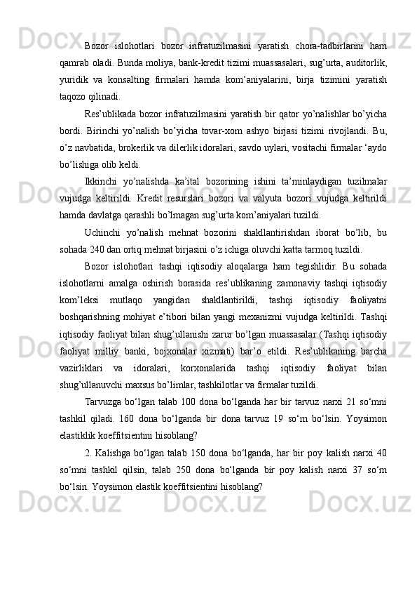 Bozor   islohotlari   bozor   infratuzilmasini   yaratish   chora-tadbirlarini   ham
qamrab oladi. Bunda moliya, bank-kredit tizimi muassasalari, sug’urta, auditorlik,
yuridik   va   konsalting   firmalari   hamda   kom’aniyalarini,   birja   tizimini   yaratish
taqozo qilinadi.
Res’ublikada bozor infratuzilmasini  yaratish bir qator yo’nalishlar bo’yicha
bordi.   Birinchi   yo’nalish   bo’yicha   tovar-xom   ashyo   birjasi   tizimi   rivojlandi.   Bu,
o’z navbatida, brokerlik va dilerlik idoralari, savdo uylari, vositachi firmalar ‘aydo
bo’lishiga olib keldi.
Ikkinchi   yo’nalishda   ka’ital   bozorining   ishini   ta’minlaydigan   tuzilmalar
vujudga   keltirildi.   Kredit   resurslari   bozori   va   valyuta   bozori   vujudga   keltirildi
hamda davlatga qarashli bo’lmagan sug’urta kom’aniyalari tuzildi.
Uchinchi   yo’nalish   mehnat   bozorini   shakllantirishdan   iborat   bo’lib,   bu
sohada 240 dan ortiq mehnat birjasini o’z ichiga oluvchi katta tarmoq tuzildi.
Bozor   islohotlari   tashqi   iqtisodiy   aloqalarga   ham   tegishlidir.   Bu   sohada
islohotlarni   amalga   oshirish   borasida   res’ublikaning   zamonaviy   tashqi   iqtisodiy
kom’leksi   mutlaqo   yangidan   shakllantirildi,   tashqi   iqtisodiy   faoliyatni
boshqarishning mohiyat e’tibori  bilan yangi  mexanizmi  vujudga keltirildi. Tashqi
iqtisodiy faoliyat bilan shug’ullanishi zarur bo’lgan muassasalar  (Tashqi iqtisodiy
faoliyat   milliy   banki,   bojxonalar   xizmati)   bar’o   etildi.   Res’ublikaning   barcha
vazirliklari   va   idoralari,   korxonalarida   tashqi   iqtisodiy   faoliyat   bilan
shug’ullanuvchi maxsus bo’limlar, tashkilotlar va firmalar tuzildi.
Tarvuzga  bo‘lgan  talab  100  dona  bo‘lganda  har   bir  tarvuz  narxi   21  so‘mni
tashkil   qiladi.   160   dona   bo‘lganda   bir   dona   tarvuz   19   so‘m   bo‘lsin.   Yoysimon
elastiklik koeffitsientini hisoblang? 
2.   Kalishga   bo‘lgan   talab   150   dona   bo‘lganda,   har   bir   poy   kalish   narxi   40
so‘mni   tashkil   qilsin,   talab   250   dona   bo‘lganda   bir   poy   kalish   narxi   37   so‘m
bo‘lsin. Yoysimon elastik koeffitsientini hisoblang? 