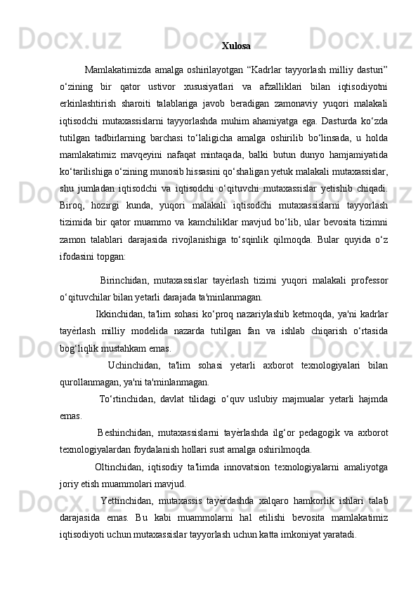 Xulosa
Mamlakatimizda   amalga   oshirilayotgan   “Kadrlar   tayyorlash   milliy   dasturi”
o‘zining   bir   qator   ustivor   xususiyatlari   va   afzalliklari   bilan   iqtisodiyotni
erkinlashtirish   sharoiti   talablariga   javob   beradigan   zamonaviy   yuqori   malakali
iqtisodchi   mutaxassislarni   tayyorlashda   muhim   ahamiyatga   ega.   Dasturda   ko‘zda
tutilgan   tadbirlarning   barchasi   to‘laligicha   amalga   oshirilib   bo‘linsada,   u   holda
mamlakatimiz   mavqeyini   nafaqat   mintaqada,   balki   butun   dunyo   hamjamiyatida
ko‘tarilishiga o‘zining munosib hissasini qo‘shaligan yetuk malakali mutaxassislar,
shu   jumladan   iqtisodchi   va   iqtisodchi   o‘qituvchi   mutaxassislar   yetishib   chiqadi.
Biroq,   hozirgi   kunda,   yuqori   malakali   iqtisodchi   mutaxassislarni   tayyorlash
tizimida   bir   qator   muammo   va   kamchiliklar   mavjud   bo‘lib,   ular   bevosita   tizimni
zamon   talablari   darajasida   rivojlanishiga   to‘sqinlik   qilmoqda.   Bular   quyida   o‘z
ifodasini topgan:
      Birinchidan,   mutaxassislar   tay ѐ) rlash   tizimi   yuqori   malakali   professor
o‘qituvchilar bilan yetarli darajada ta'minlanmagan.
      Ikkinchidan,   ta'lim   sohasi   ko‘proq   nazariylashib   ketmoqda,   ya'ni   kadrlar
tay ѐ	
) rlash   milliy   modelida   nazarda   tutilgan   fan   va   ishlab   chiqarish   o‘rtasida
bog‘liqlik mustahkam emas. 
      Uchinchidan,   ta'lim   sohasi   yetarli   axborot   texnologiyalari   bilan
qurollanmagan, ya'ni ta'minlanmagan. 
      To‘rtinchidan,   davlat   tilidagi   o‘quv   uslubiy   majmualar   yetarli   hajmda
emas.
      Beshinchidan,   mutaxassislarni   tay ѐ	
) rlashda   ilg‘or   pedagogik   va   axborot
texnologiyalardan foydalanish hollari sust amalga oshirilmoqda. 
    Oltinchidan,   iqtisodiy   ta'limda   innovatsion   texnologiyalarni   amaliyotga
joriy etish muammolari mavjud. 
      Yettinchidan,   mutaxassis   tay ѐ	
) rdashda   xalqaro   hamkorlik   ishlari   talab
darajasida   emas.   Bu   kabi   muammolarni   hal   etilishi   bevosita   mamlakatimiz
iqtisodiyoti uchun mutaxassislar tayyorlash uchun katta imkoniyat yaratadi.  