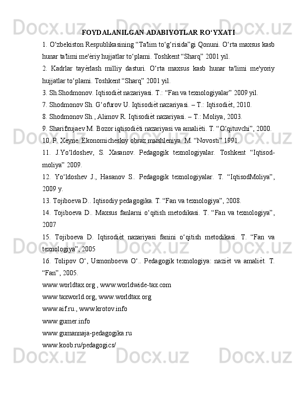 FOYDALANILGAN ADABIYOTLAR RO‘YXATI
1. O‘zbekiston Respublikasining “Ta'lim to‘g‘risida”gi Qonuni. O‘rta maxsus kasb
hunar ta'limi me' ѐ) riy hujjatlar to‘plami. Toshkent “Sharq” 2001 yil.
2.   Kadrlar   tay ѐ
) rlash   milliy   dasturi.   O‘rta   maxsus   kasb   hunar   ta'limi   me'yoriy
hujjatlar to‘plami. Toshkent “Sharq” 2001 yil.
3. Sh.Shodmonov. Iqtisodi ѐ	
) t nazariyasi. T.: “Fan va texnologiyalar” 2009 yil.
7. Shodmonov Sh. G‘ofurov U. Iqtisodi ѐ	
) t nazariyasi. – T.: Iqtisodi ѐ	) t, 2010.
8. Shodmonov Sh., Alimov R. Iqtisodi ѐ	
) t nazariyasi. – T.: Moliya, 2003.
9. Sharifxujaev M. Bozor iqtisodi ѐ	
) ti nazariyasi va amali ѐ	) ti. T. “O‘qituvchi”, 2000.
10. P. Xeyne. Ekonomicheskiy obraz m ы shleniya. M. “Novosti” 1991.
11.   J.Yo‘ldoshev,   S.   Xasanov.   Pedagogik   texnologiyalar.   Toshkent   “Iqtisod-
moliya” 2009.
12.   Yo‘ldoshev   J.,   Hasanov   S..   Pedagogik   texnologiyalar.   T.   “IqtisodMoliya”,
2009 y.
13. Tojiboeva D.. Iqtisodiy pedagogika. T. “Fan va texnologiya”, 2008. 
14.   Tojiboeva   D..   Maxsus   fanlarni   o‘qitish   metodikasi.   T.   “Fan   va   texnologiya”,
2007
15.   Tojiboeva   D.   Iqtisodi ѐ	
) t   nazariyasi   fanini   o‘qitish   metodikasi.   T.   “Fan   va
texnologiya”, 2005
16.   Tolipov   O‘,   Usmonboeva   O‘..   Pedagogik   texnologiya:   nazi ѐ	
) t   va   amali ѐ	) t.   T.
“Fan”, 2005.
www.worldtax.org , www.worldwide-tax.com
www.taxworld.org, www.worldtax.org
www.aif.ru., www.krotov.info
www.gumer.info
www.gumannaja-pedagogika.ru
www.koob.ru/pedagogics/ 