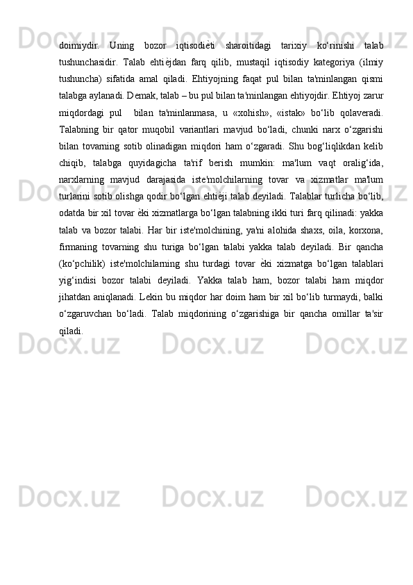 doimiydir.   Uning   bozor   iqtisodi ѐ) ti   sharoitidagi   tarixiy   ko‘rinishi   talab
tushunchasidir.   Talab   ehti ѐ	
) jdan   farq   qilib,   mustaqil   iqtisodiy   kategoriya   (ilmiy
tushuncha)   sifatida   amal   qiladi.   Ehtiyojning   faqat   pul   bilan   ta'minlangan   qismi
talabga aylanadi. Demak, talab – bu pul bilan ta'minlangan ehtiyojdir. Ehtiyoj zarur
miqdordagi   pul     bilan   ta'minlanmasa,   u   «xohish»,   «istak»   bo‘lib   qolaveradi.
Talabning   bir   qator   muqobil   variantlari   mavjud   bo‘ladi,   chunki   narx   o‘zgarishi
bilan   tovarning   sotib   olinadigan   miqdori   ham   o‘zgaradi.   Shu   bog‘liqlikdan   kelib
chiqib,   talabga   quyidagicha   ta'rif   berish   mumkin:   ma'lum   vaqt   oralig‘ida,
narxlarning   mavjud   darajasida   iste'molchilarning   tovar   va   xizmatlar   ma'lum
turlarini sotib olishga qodir bo‘lgan ehti ѐ	
) ji talab deyiladi. Talablar turlicha bo‘lib,
odatda bir xil tovar  ѐ	
) ki xizmatlarga bo‘lgan talabning ikki turi farq qilinadi: yakka
talab   va   bozor   talabi.   Har   bir   iste'molchining,   ya'ni   alohida   shaxs,   oila,   korxona,
firmaning   tovarning   shu   turiga   bo‘lgan   talabi   yakka   talab   deyiladi.   Bir   qancha
(ko‘pchilik)   iste'molchilarning   shu   turdagi   tovar   ѐ	
) ki   xizmatga   bo‘lgan   talablari
yig‘indisi   bozor   talabi   deyiladi.   Yakka   talab   ham,   bozor   talabi   ham   miqdor
jihatdan aniqlanadi. Lekin bu miqdor har doim ham bir xil bo‘lib turmaydi, balki
o‘zgaruvchan   bo‘ladi.   Talab   miqdorining   o‘zgarishiga   bir   qancha   omillar   ta'sir
qiladi.
