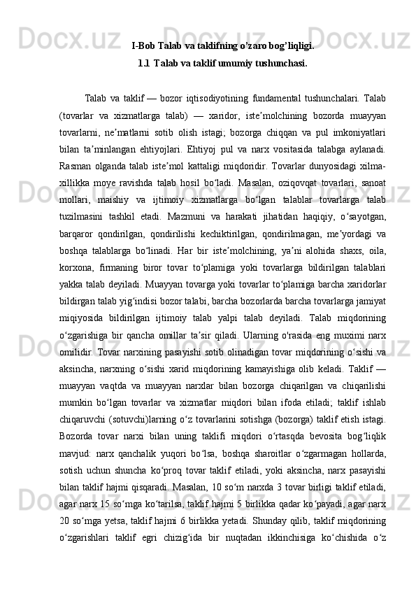 I-Bob Talab va taklifning o’zaro bog’liqligi.
1.1 Talab va taklif umumiy tushunchasi.
Talab   va   taklif   —   bozor   iqtisodiyotining   fundamental   tushunchalari.   Talab
(tovarlar   va   xizmatlarga   talab)   —   xaridor,   iste molchining   bozorda   muayyanʼ
tovarlarni,   ne matlarni   sotib   olish   istagi;   bozorga   chiqqan   va   pul   imkoniyatlari	
ʼ
bilan   ta minlangan   ehtiyojlari.   Ehtiyoj   pul   va   narx   vositasida   talabga   aylanadi.	
ʼ
Rasman   olganda   talab   iste mol   kattaligi   miqdoridir.   Tovarlar   dunyosidagi   xilma-	
ʼ
xillikka   moye   ravishda   talab   hosil   bo ladi.   Masalan,   oziqovqat   tovarlari,   sanoat	
ʻ
mollari,   maishiy   va   ijtimoiy   xizmatlarga   bo lgan   talablar   tovarlarga   talab	
ʻ
tuzilmasini   tashkil   etadi.   Mazmuni   va   harakati   jihatidan   haqiqiy,   o sayotgan,	
ʻ
barqaror   qondirilgan,   qondirilishi   kechiktirilgan,   qondirilmagan,   me yordagi   va
ʼ
boshqa   talablarga   bo linadi.   Har   bir   iste molchining,   ya ni   alohida   shaxs,   oila,	
ʻ ʼ ʼ
korxona,   firmaning   biror   tovar   to plamiga   yoki   tovarlarga   bildirilgan   talablari	
ʻ
yakka talab deyiladi. Muayyan tovarga yoki tovarlar to plamiga barcha xaridorlar	
ʻ
bildirgan talab yig indisi bozor talabi, barcha bozorlarda barcha tovarlarga jamiyat	
ʻ
miqiyosida   bildirilgan   ijtimoiy   talab   yalpi   talab   deyiladi.   Talab   miqdorining
o zgarishiga   bir   qancha   omillar   ta sir   qiladi.   Ularning   o'rasida   eng   muximi   narx	
ʻ ʼ
omilidir.  Tovar  narxining  pasayishi   sotib  olinadigan  tovar  miqdorining  o sishi   va	
ʻ
aksincha,   narxning   o sishi   xarid   miqdorining   kamayishiga   olib   keladi.   Taklif   —	
ʻ
muayyan   vaqtda   va   muayyan   narxlar   bilan   bozorga   chiqarilgan   va   chiqarilishi
mumkin   bo lgan   tovarlar   va   xizmatlar   miqdori   bilan   ifoda   etiladi;   taklif   ishlab	
ʻ
chiqaruvchi (sotuvchi)larning o z tovarlarini  sotishga (bozorga)  taklif  etish istagi.	
ʻ
Bozorda   tovar   narxi   bilan   uning   taklifi   miqdori   o rtasqda   bevosita   bog liqlik	
ʻ ʻ
mavjud:   narx   qanchalik   yuqori   bo lsa,   boshqa   sharoitlar   o zgarmagan   hollarda,	
ʻ ʻ
sotish   uchun   shuncha   ko proq   tovar   taklif   etiladi,   yoki   aksincha,   narx   pasayishi	
ʻ
bilan taklif hajmi qisqaradi. Masalan, 10 so m narxda 3 tovar birligi taklif etiladi,	
ʻ
agar narx 15 so mga ko tarilsa, taklif hajmi 5 birlikka qadar ko payadi, agar narx	
ʻ ʻ ʻ
20 so mga yetsa, taklif hajmi  6 birlikka yetadi. Shunday qilib, taklif  miqdorining	
ʻ
o zgarishlari   taklif   egri   chizig ida   bir   nuqtadan   ikkinchisiga   ko chishida   o z	
ʻ ʻ ʻ ʻ 