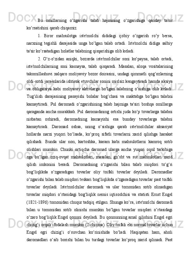 Bu   omillarning   o‘zgarishi   talab   hajmining   o‘zgarishiga   qanday   ta'sir
ko‘rsatishini qarab chiqamiz. 
1.   Biror   mahsulotga   iste'molchi   dididagi   ijobiy   o‘zgarish   ro‘y   bersa,
narxning   tegishli   darajasida   unga   bo‘lgan   talab   ortadi.   Iste'molchi   didiga   salbiy
ta'sir ko‘rsatadigan holatlar talabning qisqarishiga olib keladi. 
2.   O‘z - o‘zidan   aniqki,   bozorda   iste'molchilar   soni   ko‘paysa,   talab   ortadi,
iste'molchilarning   soni   kamaysa,   talab   qisqaradi.   Masalan,   aloqa   vositalarining
takomillashuvi  xalqaro moliyaviy bozor  doirasini, undagi  qimmatli  qog‘ozlarning
oldi-sotdi jara ѐ) nlarida ishtirok etuvchilar sonini mislsiz kengaytiradi hamda aksiya
va   obligatsiya   kabi   moliyaviy   aktivlarga   bo‘lgan   talabning   o‘sishiga   olib   keladi.
Tug‘ilish   darajasining   pasayishi   bolalar   bog‘chasi   va   maktabga   bo‘lgan   talabni
kamaytiradi.   Pul   daromadi   o‘zgarishining   talab   hajmiga   ta'siri   boshqa   omillarga
qaraganda ancha murakkab. Pul daromadining ortishi juda ko‘p tovarlarga talabni
nisbatan   oshiradi,   daromadning   kamayishi   esa   bunday   tovarlarga   talabni
kamaytiradi.   Daromad   oshsa,   uning   o‘sishiga   qarab   iste'molchilar   aksariyat
hollarda   narxi   yuqori   bo‘lsada,   ko‘proq   sifatli   tovarlarni   xarid   qilishga   harakat
qilishadi.   Bunda   ular   non,   kartoshka,   karam   kabi   mahsulotlarni   kamroq   sotib
olishlari   mumkin.   Chunki   ortiqcha   daromad   ularga   ancha   yuqori   oqsil   tarkibiga
ega   bo‘lgan   oziq-ovqat   mahsulotlari,   masalan,   go‘sht   va   sut   mahsulotlari   xarid
qilish   imkonini   beradi.   Daromadning   o‘zgarishi   bilan   talab   miqdori   to‘g‘ri
bog‘liqlikda   o‘zgaradigan   tovarlar   oliy   toifali   tovarlar   deyiladi.   Daromadlar
o‘zgarishi bilan talab miqdori teskari bog‘liqlikda o‘zgaradigan tovarlar past toifali
tovarlar   deyiladi.   Iste'molchilar   daromadi   va   ular   tomonidan   sotib   olinadigan
tovarlar   miqdori   o‘rtasidagi   bog‘liqlik   nemis   iqtisodchisi   va   statisti   Ernst   Engel
(1821-1896) tomonidan chuqur tadqiq etilgan. Shunga ko‘ra, iste'molchi daromadi
bilan   u   tomonidan   sotib   olinishi   mumkin   bo‘lgan   tovarlar   miqdori   o‘rtasidagi
o‘zaro bog‘liqlik Engel qonuni deyiladi. Bu qonnunning amal qilishini Engel egri
chizig‘i orqali ifodalash mumkin (2-chizma). Oliy toifali  ѐ	
) ki normal tovarlar uchun
Engel   egri   chizig‘i   o‘suvchan   ko‘rinishida   bo‘ladi.   Haqiqatan   ham,   aholi
daromadlari   o‘sib   borishi   bilan   bu   turdagi   tovarlar   ko‘proq   xarid   qilinadi.   Past 