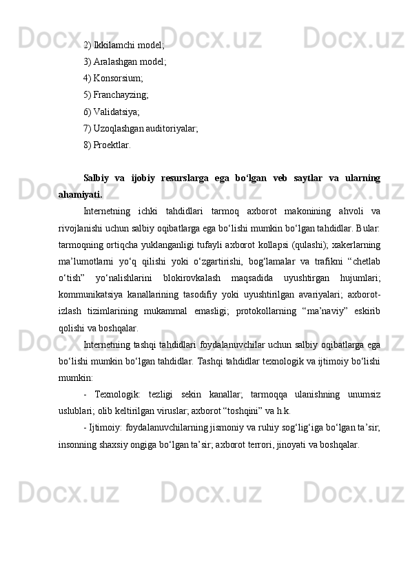 2) Ikkilamchi model ;
3) Aralashgan model ;
4) Konsorsium ;
5) Franchayzing ;
6) Validatsiya;
7) Uzoqlashgan auditoriyalar;
8) Proektlar.
Salbiy   va   ijobiy   resurslarga   ega   bo‘lgan   veb   saytlar   va   ularning
ahamiyati. 
Internetning   ichki   tahdidlari   tarmoq   axborot   makonining   ahvoli   va
rivojlanishi uchun salbiy oqibatlarga ega bo‘lishi mumkin bo‘lgan tahdidlar. Bular:
tarmoqning ortiqcha yuklanganligi tufayli axborot kollapsi (qulashi); xakerlarning
ma’lumotlarni   yo‘q   qilishi   yoki   o‘zgartirishi,   bog‘lamalar   va   trafikni   “chetlab
o‘tish”   yo‘nalishlarini   blokirovkalash   maqsadida   uyushtirgan   hujumlari;
kommunikatsiya   kanallarining   tasodifiy   yoki   uyushtirilgan   avariyalari;   axborot-
izlash   tizimlarining   mukammal   emasligi;   protokollarning   “ma’naviy”   eskirib
qolishi va boshqalar. 
Internetning tashqi tahdidlari   foydalanuvchilar uchun salbiy oqibatlarga ega
bo‘lishi mumkin bo‘lgan tahdidlar. Tashqi tahdidlar texnologik va ijtimoiy bo‘lishi
mumkin:
-   Texnologik:   tezligi   sekin   kanallar;   tarmoqqa   ulanishning   unumsiz
uslublari; olib keltirilgan viruslar; axborot “toshqini” va h.k.
- Ijtimoiy: foydalanuvchilarning jismoniy va ruhiy sog‘lig‘iga bo‘lgan ta’sir;
insonning shaxsiy ongiga bo‘lgan ta’sir; axborot terrori, jinoyati va boshqalar. 