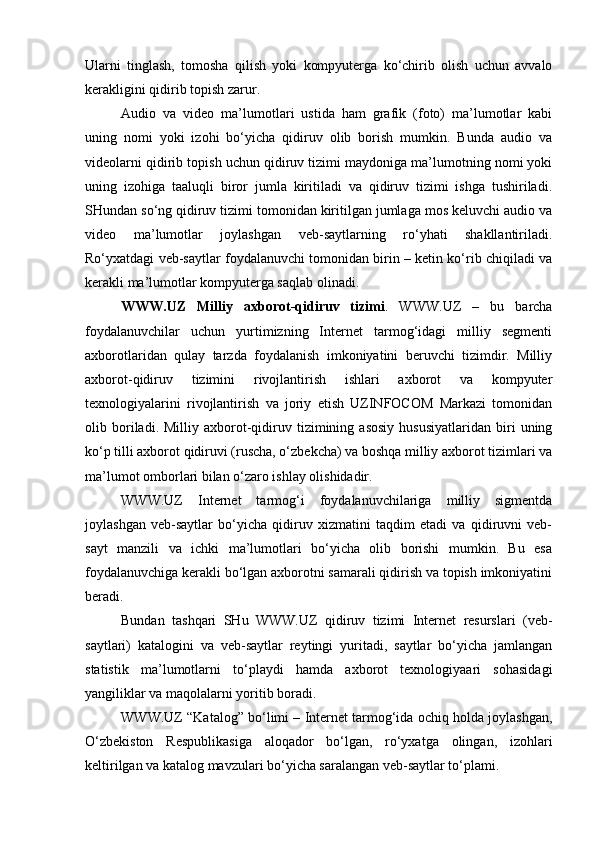 Ularni   tinglash,   tomosha   qilish   yoki   kompyuterga   ko‘chirib   olish   uchun   avvalo
kerakligini qidirib topish zarur. 
Audio   va   video   ma’lumotlari   ustida   ham   grafik   (foto)   ma’lumotlar   kabi
uning   nomi   yoki   izohi   bo‘yicha   qidiruv   olib   borish   mumkin.   Bunda   audio   va
videolarni qidirib topish uchun qidiruv tizimi maydoniga ma’lumotning nomi yoki
uning   izohiga   taaluqli   biror   jumla   kiritiladi   va   qidiruv   tizimi   ishga   tushiriladi.
SHundan so‘ng qidiruv tizimi tomonidan kiritilgan jumlaga mos keluvchi audio va
video   ma’lumotlar   joylashgan   veb-saytlarning   ro‘yhati   shakllantiriladi.
Ro‘yxatdagi veb-saytlar foydalanuvchi tomonidan birin – ketin ko‘rib chiqiladi va
kerakli ma’lumotlar kompyuterga saqlab olinadi.
WWW.UZ   Milliy   axborot-qidiruv   tizimi .   WWW.UZ   –   bu   barcha
foydalanuvchilar   uchun   yurtimizning   Internet   tarmog‘idagi   milliy   segmenti
axborotlaridan   qulay   tarzda   foydalanish   imkoniyatini   beruvchi   tizimdir.   Milliy
axborot-qidiruv   tizimini   rivojlantirish   ishlari   axborot   va   kompyuter
texnologiyalarini   rivojlantirish   va   joriy   etish   UZINFOCOM   Markazi   tomonidan
olib  boriladi.  Milliy   axborot-qidiruv   tizimining  asosiy   hususiyatlaridan   biri   uning
ko‘p tilli axborot qidiruvi (ruscha, o‘zbekcha) va boshqa milliy axborot tizimlari va
ma’lumot omborlari bilan o‘zaro ishlay olishidadir.
WWW.UZ   Internet   tarmog‘i   foydalanuvchilariga   milliy   sigmentda
joylashgan   veb-saytlar   bo‘yicha   qidiruv   xizmatini   taqdim   etadi   va   qidiruvni   veb-
sayt   manzili   va   ichki   ma’lumotlari   bo‘yicha   olib   borishi   mumkin.   Bu   esa
foydalanuvchiga kerakli bo‘lgan axborotni samarali qidirish va topish imkoniyatini
beradi. 
Bundan   tashqari   SHu   WWW.UZ   qidiruv   tizimi   Internet   resurslari   (veb-
saytlari)   katalogini   va   veb-saytlar   reytingi   yuritadi,   saytlar   bo‘yicha   jamlangan
statistik   ma’lumotlarni   to‘playdi   hamda   axborot   texnologiyaari   sohasidagi
yangiliklar va maqolalarni yoritib boradi.
WWW.UZ “Katalog” bo‘limi – Internet tarmog‘ida ochiq holda joylashgan,
O‘zbekiston   Respublikasiga   aloqador   bo‘lgan,   ro‘yxatga   olingan,   izohlari
keltirilgan va katalog mavzulari bo‘yicha saralangan veb-saytlar to‘plami. 