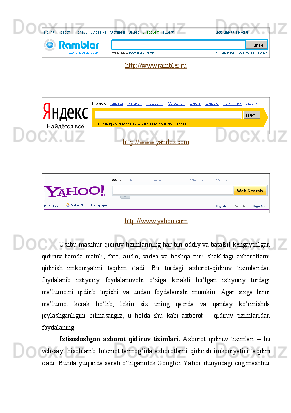 http://www.rambler.ru
http://www.yandex.com
http://www.yahoo.com
Ushbu mashhur qidiruv tizimlarining har biri oddiy va batafsil kengaytrilgan
qidiruv   hamda   matnli,   foto,   audio,   video   va   boshqa   turli   shakldagi   axborotlarni
qidirish   imkoniyatini   taqdim   etadi.   Bu   turdagi   axborot-qidiruv   tizimlaridan
foydalanib   ixtiyoriy   foydalanuvchi   o‘ziga   kerakli   bo‘lgan   ixtiyoriy   turdagi
ma’lumotni   qidirib   topishi   va   undan   foydalanishi   mumkin.   Agar   sizga   biror
ma’lumot   kerak   bo‘lib,   lekin   siz   uning   qaerda   va   qanday   ko‘rinishda
joylashganligini   bilmasangiz,   u   holda   shu   kabi   axborot   –   qidiruv   tizimlaridan
foydalaning.
Ixtisoslashgan   axborot   qidiruv   tizimlari.   Axborot   qidiruv   tizimlari   –   bu
veb-sayt   hisoblanib   Internet   tarmog‘ida   axborotlarni   qidirish   imkoniyatini   taqdim
etadi. Bunda yuqorida sanab o‘tilganidek Google i Yahoo dunyodagi eng mashhur 