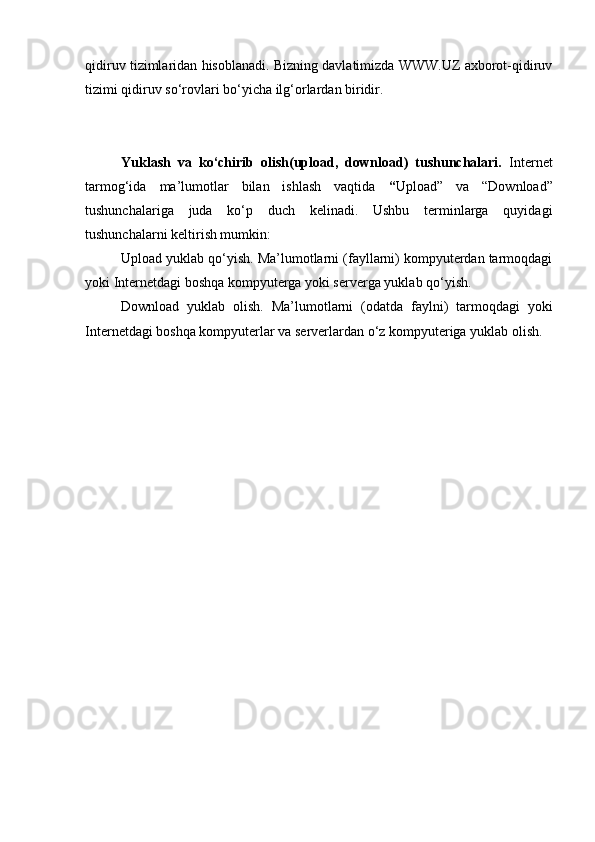 qidiruv tizimlaridan hisoblanadi. Bizning davlatimizda WWW.UZ axborot-qidiruv
tizimi qidiruv so‘rovlari bo‘yicha ilg‘orlardan biridir.
Yuklash   va   ko‘chirib   olish(upload,   download)   tushunchalari.   Internet
tarmog‘ida   ma’lumotlar   bilan   ishlash   vaqtida   “ Upload”   va   “Download”
tushunchalariga   juda   ko‘p   duch   kelinadi.   Ushbu   terminlarga   quyidagi
tushunchalarni keltirish mumkin:
Upload yuklab qo‘yish. Ma’lumotlarni (fayllarni) kompyuterdan tarmoqdagi
yoki Internetdagi boshqa kompyuterga yoki serverga yuklab qo‘yish.
Download   yuklab   olish.   Ma’lumotlarni   (odatda   faylni)   tarmoqdagi   yoki
Internetdagi boshqa kompyuterlar va serverlardan o‘z kompyuteriga yuklab olish. 