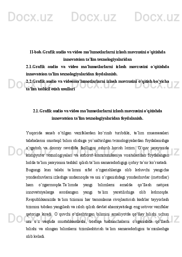 II-bob. Grafik audio va video ma'lumotlarlarni izlash mavzusini o ' qitishda
innovatsion ta'lim texnologiyalaridan
2.1. Grafik   audio   va   video   ma'lumotlarlarni   izlash   mavzusini   o ' qitishda
innovatsion ta'lim texnologiyalaridan foydalanish.
2.2. Grafik audio va videoma'lumotlarlarni  izlash mavzusini  o ' qitish   bo'yicha
ta'lim tashkil etish usullari 
2.1. Grafik audio va video ma'lumotlarlarni izlash mavzusini o ' qitishda
innovatsion ta'lim texnologiyalaridan foydalanish.
Yuqorida   sanab   o’tilgan   vazifalardan   ko’rinib   turibdiki,   ta’lim   muassasalari
talabalarini mustaqil bilim olishiga yo’naltirilgan texnologiyalardan foydalanishga
o’rgatish   va   doimiy   ravishda   faolligini   oshirib   borish   lozim.   O’quv   jarayonida
kompyuter   texnologiyalari   va   axborot-kommunikasiya   vositalaridan   foydalangan
holda ta’lim jarayonini tashkil qilish ta’lim samaradorligigi ijobiy ta’sir ko’rsatadi.
Bugungi   kun   talabi   ta`limni   sifat   o’zgarishlariga   olib   keluvchi   yangicha
yondashuvlarni izlashga undamoqda va uni o’rganishdagi yondashuvlar (metodlar)
ham   o’zgarmoqda.Ta`limda   yangi   bilimlarni   amalda   qo’llash   natijasi
innovatsiyalarga   asoslangan   yangi   ta`lim   yaratilishiga   olib   kelmoqda.
Respublikamizda   ta`lim   tizimini   har   tamonlama   rivojlantirish   kadrlar   tayyorlash
tizimini tubdan yangilash va isloh qilish davlat ahamiyatidagi eng ustivor vazifalar
qatoriga   kiradi.   O`quvchi   o’zlashtirgan   bilimini   amaliyotda   qo’llay   bilishi   uchun
uni   o’z   vaqtida   mustahkamlashi,   boshqa   tushunchalarni   o’rganishda   qo’llash
bilishi   va   olingan   bilimlarni   tizimlashtirish   ta`lim   samaradorligini   ta`minlashga
olib keladi. 