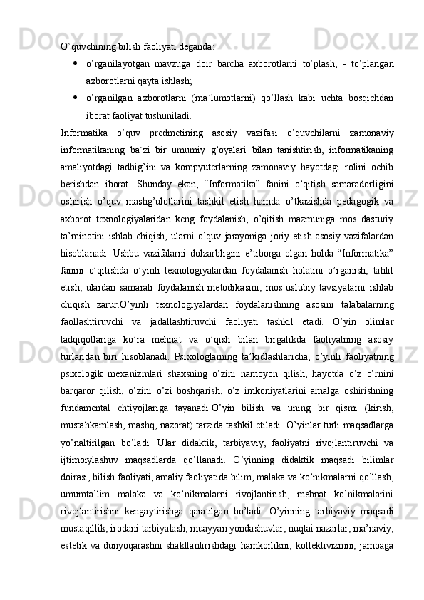 O`quvchining bilish faoliyati deganda:
 o’rganilayotgan   mavzuga   doir   barcha   axborotlarni   to’plash;   -   to’plangan
axborotlarni qayta ishlash;
 o’rganilgan   axborotlarni   (ma`lumotlarni)   qo’llash   kabi   uchta   bosqichdan
iborat faoliyat tushuniladi.
Informatika   o’quv   predmetining   asosiy   vazifasi   o’quvchilarni   zamonaviy
informatikaning   ba`zi   bir   umumiy   g’oyalari   bilan   tanishtirish,   informatikaning
amaliyotdagi   tadbig’ini   va   kompyuterlarning   zamonaviy   hayotdagi   rolini   ochib
berishdan   iborat.   Shunday   ekan,   “Informatika”   fanini   o’qitish   samaradorligini
oshirish   o’quv   mashg’ulotlarini   tashkil   etish   hamda   o’tkazishda   pedagogik   va
axborot   texnologiyalaridan   keng   foydalanish,   o’qitish   mazmuniga   mos   dasturiy
ta’minotini   ishlab   chiqish,   ularni   o’quv   jarayoniga   joriy   etish   asosiy   vazifalardan
hisoblanadi.   Ushbu   vazifalarni   dolzarbligini   e’tiborga   olgan   holda   “Informatika”
fanini   o’qitishda   o’yinli   texnologiyalardan   foydalanish   holatini   o’rganish,   tahlil
etish,   ulardan   samarali   foydalanish   metodikasini,   mos   uslubiy   tavsiyalarni   ishlab
chiqish   zarur.O’yinli   texnologiyalardan   foydalanishning   asosini   talabalarning
faollashtiruvchi   va   jadallashtiruvchi   faoliyati   tashkil   etadi.   O’yin   olimlar
tadqiqotlariga   ko’ra   mehnat   va   o’qish   bilan   birgalikda   faoliyatning   asosiy
turlaridan   biri   hisoblanadi.   Psixologlarning   ta’kidlashlaricha,   o’yinli   faoliyatning
psixologik   mexanizmlari   shaxsning   o’zini   namoyon   qilish,   hayotda   o’z   o’rnini
barqaror   qilish,   o’zini   o’zi   boshqarish,   o’z   imkoniyatlarini   amalga   oshirishning
fundamental   ehtiyojlariga   tayanadi.O’yin   bilish   va   uning   bir   qismi   (kirish,
mustahkamlash, mashq, nazorat) tarzida tashkil etiladi. O’yinlar turli maqsadlarga
yo’naltirilgan   bo’ladi.   Ular   didaktik,   tarbiyaviy,   faoliyatni   rivojlantiruvchi   va
ijtimoiylashuv   maqsadlarda   qo’llanadi.   O’yinning   didaktik   maqsadi   bilimlar
doirasi, bilish faoliyati, amaliy faoliyatida bilim, malaka va ko’nikmalarni qo’llash,
umumta’lim   malaka   va   ko’nikmalarni   rivojlantirish,   mehnat   ko’nikmalarini
rivojlantirishni   kengaytirishga   qaratilgan   bo’ladi.   O’yinning   tarbiyaviy   maqsadi
mustaqillik, irodani tarbiyalash, muayyan yondashuvlar, nuqtai nazarlar, ma’naviy,
estetik   va   dunyoqarashni   shakllantirishdagi   hamkorlikni,   kollektivizmni,   jamoaga 