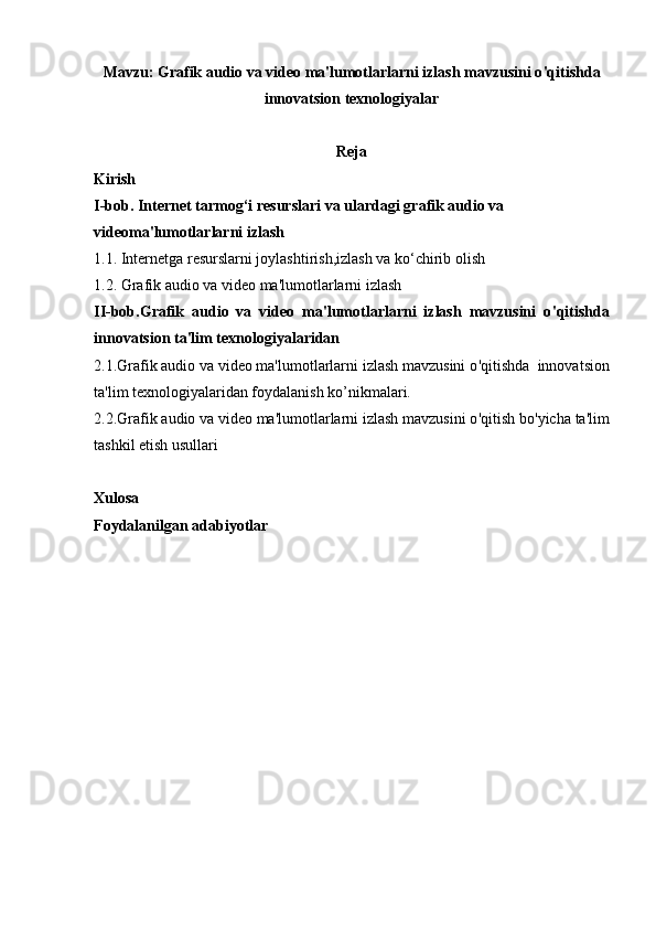 Mavzu:  Grafik audio va video ma'lumotlarlarni izlash mavzusini o ' qitishda
innovatsion texnologiyalar 
Reja
Kirish
I-bob.   Internet tarmog‘i resurslari  va ulardagi  grafik audio va 
videoma'lumotlarlarni izlash
1.1.  Internetga resurslarni joylashtirish ,izlash  va ko‘chirib olish
1.2.  Grafik audio va video ma'lumotlarlarni izlash
II-bob. Grafik   audio   va   video   ma'lumotlarlarni   izlash   mavzusini   o ' qitishda
innovatsion ta'lim texnologiyalaridan
2.1. Grafik audio va video ma'lumotlarlarni izlash mavzusini o ' qitishda   innovatsion
ta'lim texnologiyalaridan foydalanish ko’nikmalari.
2.2. Grafik audio va video ma'lumotlarlarni izlash mavzusini o ' qitish  bo'yicha ta'lim
tashkil etish usullari 
Xulosa
Foydalanilgan adabiyotlar 